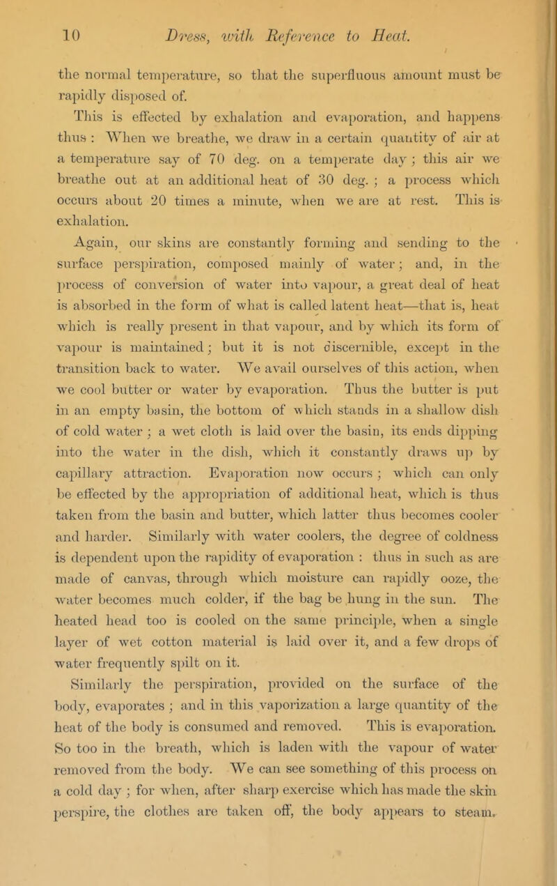 the normal tempei-atiii-e, so that the superfluous amount must be rapidly disposed of. This is effected by exhalation and evai)oration, and happens thus : When we breathe, we di'aw in a certain quantity of air at a temperature say of 70 deg. on a temperate day ; this air we breathe out at an additional heat of 30 deg. ; a process whicli occurs about 20 times a minute, when we are at rest. This is exhalation. Again, our skins are constantl}'^ forming and sending to the surface perspiration, composed mainly of water; and, in the process of conversion of water into vapour, a great deal of heat is absorbed in the form of what is called latent heat—that is, heat which is Ideally present in that vapour, and by which its form of vapour is mamtained; but it is not discernible, except in the transition back to water. We avtiil ourselves of this action, when we cool butter or water hy evaporation. Thus the butter is put in an empty basin, the bottom of which stands in a shallow dish of cold water ; a wet clotli is laid over the basin, its ends dipping iiito the water in the dish, which it constantly di-aws up by capillary attraction. Evaporation now occurs ; which can only be effected by the approi^riation of additional heat, which is thus taken from the basin and butter, which latter thus becomes cooler and harder. Similarly with water coolers, the degree of coldness is dependent upon the rapidity of evaporation : thus in such as are made of canvas, through wiiich moisture can rapidly ooze, the water becomes much colder, if the bag be hung in the sun. The heated head too is cooled on the same principle, when a single layer of wet cotton material is laid over it, and a few drops of water frequently spilt on it. Similarly the perspiration, provided on the surface of the body, evaporates ; and in this vaporization a large quantity of the heat of the body is consumed and removed. This is evapoi'ation. So too in the bi-eath, which is laden with the vapour of water removed from the body. We can see something of this process on a cold day ; for when, after sharp exercise which has made the skin perspii-e, the clothes are taken off', the body appears to steam.