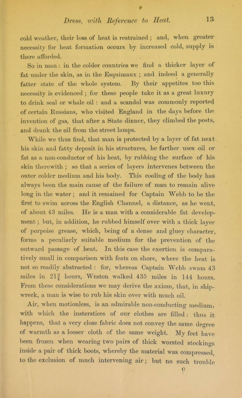 1^ Dress, vAfh Reference to Heat 1^^ cold weather, their loss of heat is restrained ; and, when greatei' necessity for heat formation occurs by increased cold, supply is there afforded. So in man: in the colder countries we find a thicker layer of fat under the skin, as in the Esquimaux ; and indeed a generally fatter state of the whole system. By their appetites too this necessity is evidenced ; for these people take it as a great luxviry to drink seal or whale oil : and a scandal was commonly reported of certain Russians, who visited England in the days before the invention of gas, that after a State dinner, they climbed the posts, arul drank the oil from the street lamps. While we thus find, that man is protected by a layer of fat next his skin and fatty deposit in his sti-uctures, he farther uses oil or fat as a non-conductor of his heat, by rubbing the surface of his skin therewith ; so that a series of layers intervenes between the outer colder medium and his body. This cooling of the body has always been the main cause of the failure of man to remain alive long in the water; and it remained for Captain Webb to be the first to swim across the English Channel, a distance, as he went, of about 43 miles. He is a man with a considerable fat develop- ment ; but, in addition, he mibbed himself over with a thick layer of porpoise gi-ease, which, being of a dense and gluey character, forms a peculiarly suitable medium for the prevention of the outward passage of heat. In this case the exertion is compara- tively small in comparison with feats on shore, where the heat is not so readily abstracted : for, whereas Captain W^ebb swam 43 miles in 211 hours, Wfeston walked 435 miles in 144 hours. From these considerations we may derive the axiom, that, in ship- wi*eck, a man is wise to rub his skin over with much oil. Air, when motionless, is an admirable non-cond\icting medium, with which the insterstices of our clothes are filled : thus it happens, that a very close fabinc does not convey the same degree of warmth as a looser cloth of the same weight. My feet have been frozen when wearing two pairs of thick worsted stockings inside a pair of thick boots, whereby the material was compressed, to the exclusion of much intervening air; but no such trouble c