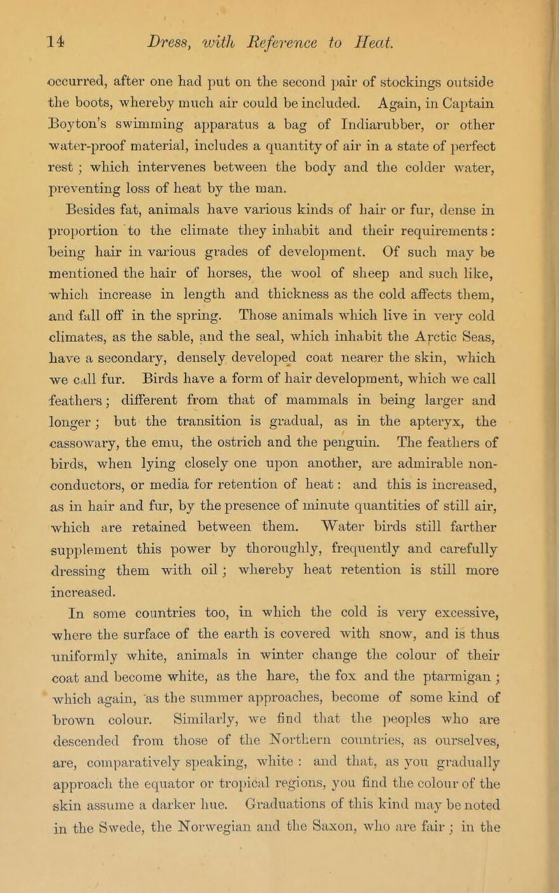 occurred, after one had jiut on the second pair of stockings outside the boots, whereby much air could be included. Again, in Captain Boyton's swimming apparatus a bag of Indiarubber, or other water-proof material, includes a quantity of air in a state of perfect rest ; which intervenes between the body and the colder watei*, preventing loss of heat by the man. Besides fat, animals have various kinds of hair or fur, dense in proportion to the climate they inhabit and their requirements: being hair in various grades of development. Of such may be mentioned the hair of horses, the wool of sheep and such like, -which increase in length and thickness as the cold affects them, and fall off in the spring. Those animals which live in very cold climates, as the sable, and the seal, which inhabit the Arctic Seas, have a secondary, densely develo^^ed coat nearer the skin, which we call fur. Birds have a form of hair development, which we call feathers; different from that of mammals in being larger and longer; but the transition is gradual, as in the apteryx, the cassowary, the emu, the ostrich and the penguin. The feathers of birds, when lying closely one upon another, are admirable non- conductors, or media for i-etention of heat: and this is increased, as in hair and fur, by the presence of minute quantities of still air, which are retained between them. Watei birds still farther supplement this power by thoroughly, frequently and carefully dressing them with oil; whereby heat retention is still more increased. In some countries too, in which the cold is very excessive, where the surface of the earth is covered with snow, and is thus uniformly white, animals in winter change the colour of their coat and become white, as the hare, the fox and the ptarmigan ; which again, as the summer approaches, become of some kind of ■brown colour. Similarly, we find that the ])eoples who are descended from those of the Northern countries, as ourselves, are, comparatively speaking, white : and that, as you gradually approach the equator or tropical regions, you find the colour of the skin assume a darker hue. Graduations of this kind may be noted in the Swede, the Norwegian and the Saxon, who are fair; in the