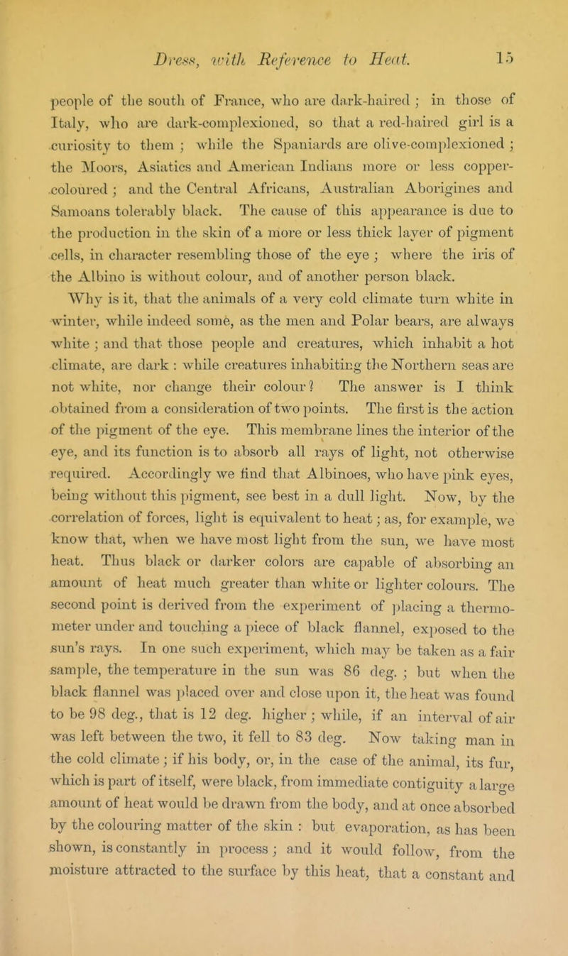 people of the south of France, who are dark-haired ; in tliose of Italy, who are dark-complexioned, so that a red-haired girl is a curiosity to them ; while the Spaniards are olive-complexioned ; the Moors, Asiatics and American Indians more or less copper- coloured ; and the Central Africans, Australian Aborigines and Samoans tolerably black. The cause of this appeai-ance is due to the production in the skin of a more or less thick layer of pigment cells, in character resembling those of the eye ; where the iris of the Albino is without colour, and of another person black. Why is it, that the animals of a very cold climate turn white in winter, while indeed some, as the men and Polar bears, are always white ; and that those people and creatures, which inhabit a hot climate, are dark : while ci'eatures inhabiting the Northern seas are not white, nor change their colour? The answer is I think obtained from a considei-ation of two points. The first is the action of the pigment of the eye. This membrane lines the interior of the eye, and its function is to absoi'b all rays of light, not otherwise required. Accordingly we find that Albinoes, who have pink eyes, being without this pigment, see best in a dull light. Now, by the correlation of forces, light is equivalent to heat; as, for example, we know that, when we have most light from the sun, we have most heat. Thus black or darker colors are capable of absorbing an amount of heat much greater than white or lighter colours. The second point is derived from the experiment of ])lacing a thermo- meter under and touching a i)iece of black flannel, exposed to the sun's rays. In one such experiment, which may be taken as a fiiir sample, the temperature in the sun was 86 deg. ; but when the black flannel was ])laced over and close upon it, the heat was found to be 98 deg., that is 12 deg. higher; while, if an interA-al of air was left between the two, it fell to 83 deg. Now taking man in the cold climate; if his body, or, in the case of the animal, its fur, which is part of itself, were black, from immediate contiguity a large amount of heat would be drawn from the body, and at once absorbed by the colouring matter of the skin : but evaporation, as has been shown, is constantly in process; and it would follow, from the moisture attracted to the surface by this lieat, that a constant and