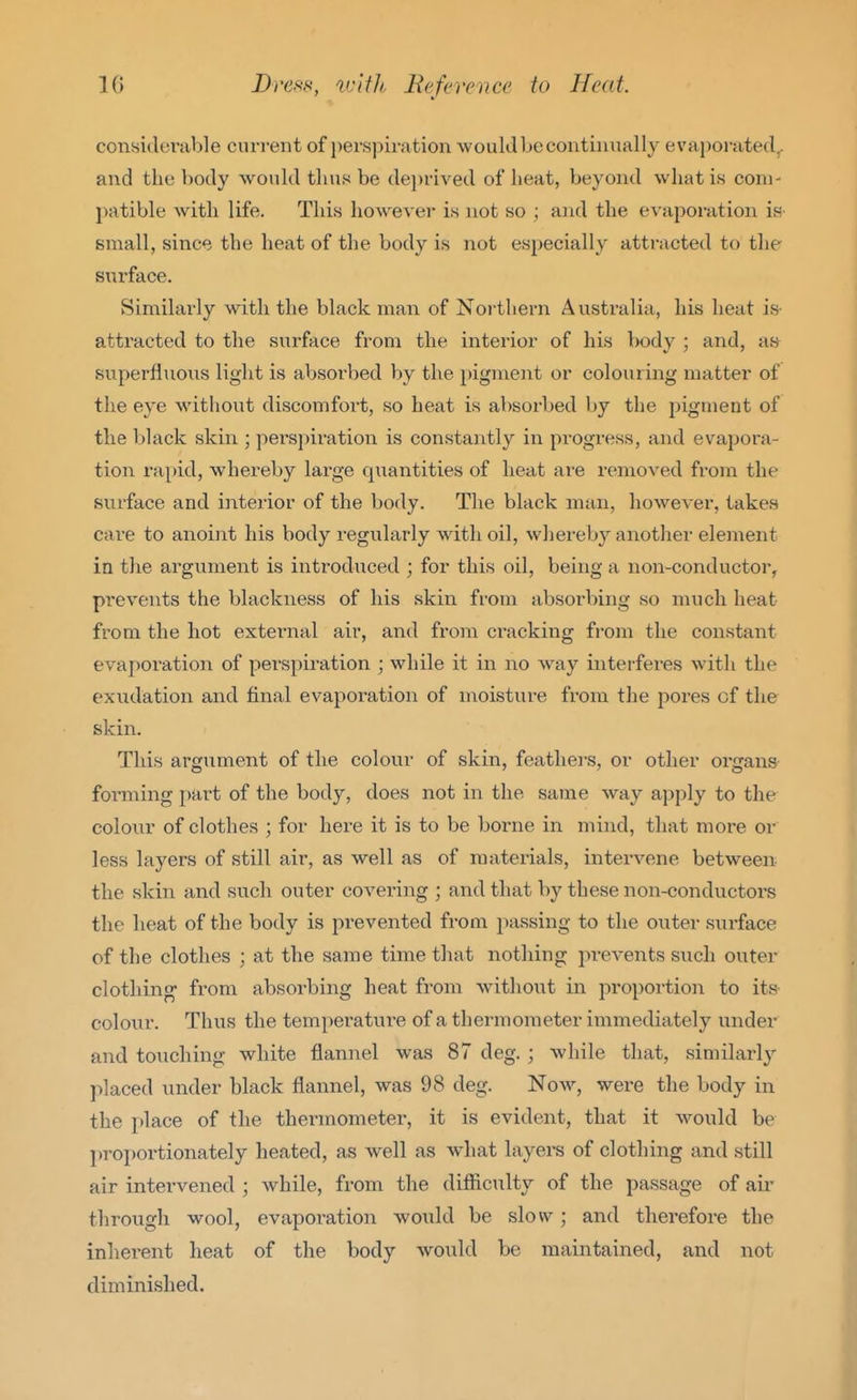 considei'able current of i)er,spiration wouldLe continually evaporated^ and the body would thus be de))rived of heat, beyond what is com- patible with life. This however is not so ; and the evaporation ia- small, since the heat of the body is not especially attracted to the surface. Similarly with the black man of Northern Australia, his heat is- attracted to the surface from the interior of his body ; and, ay superfinons light is absorbed by the pigment or colouring matter of the eye without discomfort, so heat is absorbed by the pigment of the black skin ; perspiration is constantly in progress, and evapora- tion rapid, whereby large qiiantities of heat ai'e removed from the surface and interior of the body. The black man, however, takes cai-e to anoint his body regularly with oil, whereby another element in the argument is introduced ; for this oil, being a non-conductor, prevents the blackness of his skin from absorbing so much heat from the hot external air, and from cracking from the constant evaporation of perspiration ; while it in no Avay interferes with the exudation and final evaporation of moisture from the pores of the skin. This argument of the colour of skin, feathers, or other organs forming i)art of the body, does not in the same way apply to the colour of clothes ; for here it is to be borne in mind, that more or less layers of still air, as well as of materials, intervene between the skin and such outer covering ; and that by these non-conductors the heat of the body is pi-evented from passing to the outer siirface of the clothes ; at the same time that nothing prevents such outer clothing- from absorbing heat from without in proportion to its colour. Thus the temperature of a thermometer immediately under and touching white flannel was 87 deg. ; while that, similarly placed under black flannel, was 98 deg. Now, were the body in the place of the thermometer, it is evident, that it would be l)roi)ortionately heated, as well as what layei-s of clothing and still air intervened ; while, from the difliculty of the passage of air through wool, evapoi-ation would be slow; and therefore the inherent heat of the body would be maintained, and not diminished.