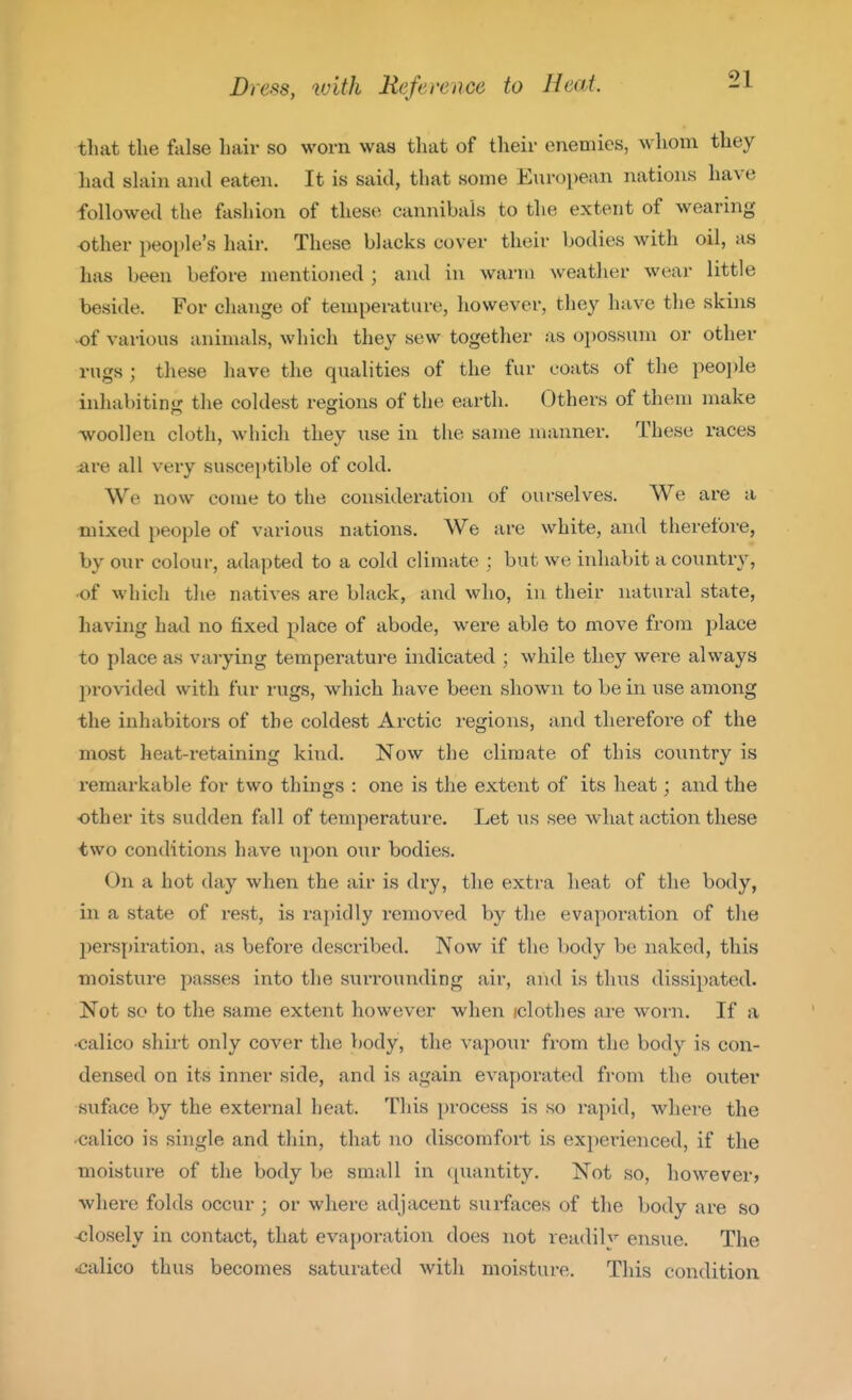 that the false hair so worn was that of their enemies, whom they had shiin ami eaten. It is said, that some European nations have followed the fashion of these cannibals to the extent of wearing other people's hair. These blacks cover their bodies with oil, as has been before mentioned ; and in warm weather wear little beside. For change of temperature, however, they have the skins •of various animals, which they sew together as oi)OSSum or other rugs ; these have the qualities of the fur coats of the peo\)le inhabitinj' the coldest regions of the earth. Others of them make -woollen cloth, which they use in the same manner. These races ^re all very susceptible of cold. We now come to the consideration of ourselves. We are a mixed people of various nations. We are white, and therefore, by our colour, adapted to a cold climate : but we iidiabit a country, •of which the natives are black, and who, in their natural state, having hatl no fixed place of abode, were able to move from place to place as varying tempei-ature indicated ; while they were always l^rovided with fur rugs, which have been shown to be in use among the inhabitors of the coldest Arctic regions, and therefore of the most heat-retaining kind. Now the climate of this country is remarkable for two things : one is the extent of its heat; and the ■other its sudden fall of temperature. Let us see what action these two conditions have upon our bodies. On a hot day when the air is dry, the extra heat of the body, in a state of rest, is rapidly removed by the evaporation of the perspiration, as before described. Now if the body be naked, this moisture passes into the surrounding air, and is thus dissipated. Not so to the same extent however when iclothes are worn. If a •calico shirt only cover the body, the vapour from the body is con- densed on its inner side, and is again evaporated from the outer suface by the external heat. This process is so rapid, where the •calico is single and thin, that no discomfort is experienced, if the moisture of the body be small in quantity. Not so, however) where folds occur ; or where adjacent surfaces of the body are so closely in contact, that evaporation does not readily ens\ie. The calico thus becomes saturated with moisture. This condition