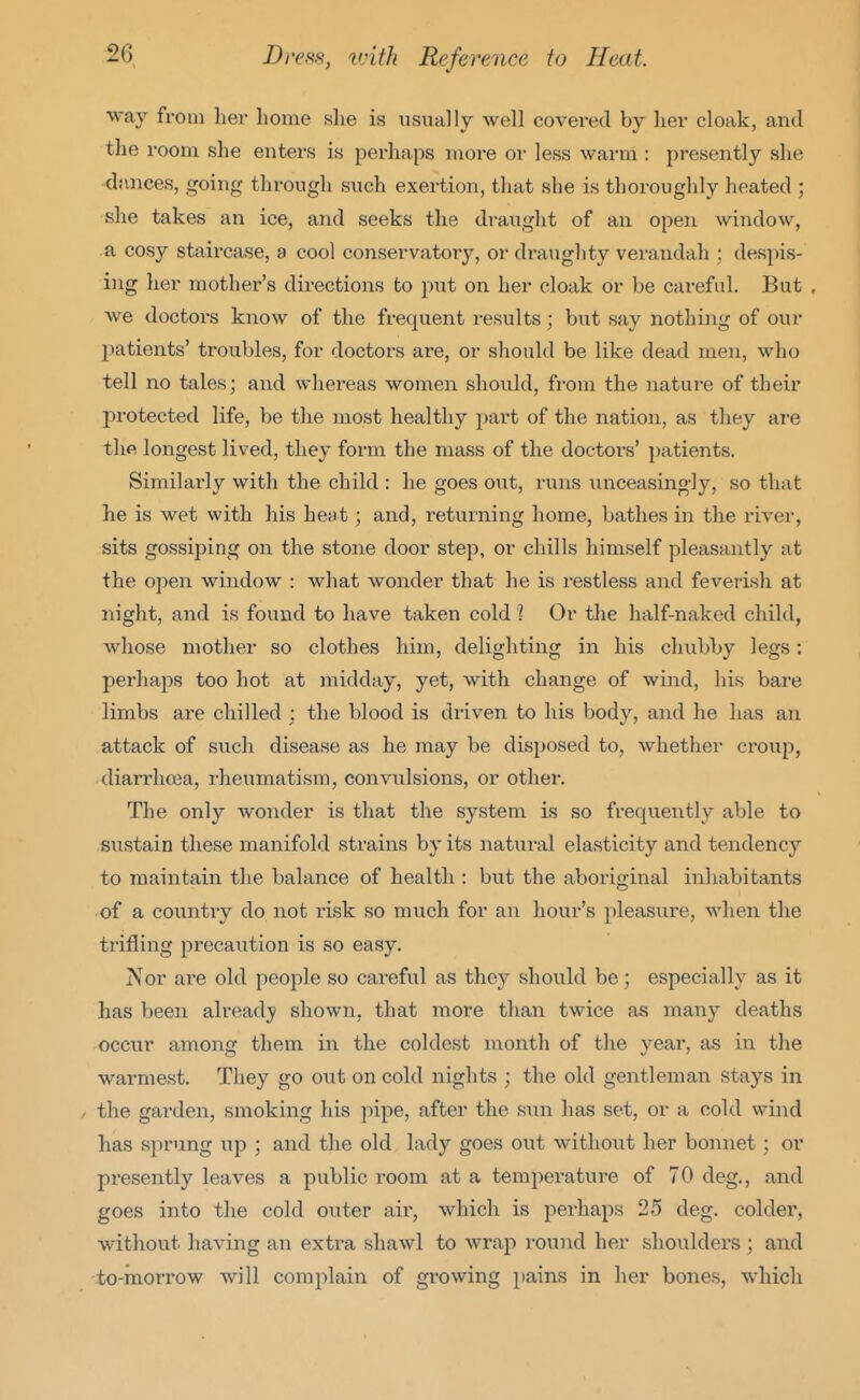 way from her home she is usually well covered by her cloak, and the room she enters is perhaps more or less warm : presently she dunces, going through such exertion, that she is thoroughly heated ; she takes an ice, and seeks the draught of an open window, a cosy staircase, a cool conservatory, or draughty verandah ; despis- ing her mother's directions to put on her cloak or be careful. But , we doctors know of the frequent results; but say nothing of our patients' troubles, for doctors are, or should be like dead men, who tell no tales; and whereas women should, fi-om the nature of their protected life, be the most healthy part of the nation, as they are the longest lived, they form the mass of the doctors' patients. Similarly with the child : he goes out, runs unceasingly, so that he is wet with his heat; and, returning home, bathes in the river, sits gossiping on the stone door step, or chills himself pleasantly at the open window : what wonder that he is restless and feverish at night, and is found to have taken cold 1 Or the half-naked child, whose mother so clothes him, delighting in his chubby legs: perhaps too hot at midday, yet, with change of wind, his bare limbs are chilled ; the blood is driven to his body, and he has an attack of such disease as he may be disposed to, whether croup, diarrhoea, rheumatism, convulsions, or other. The only wonder is that the system is so frequently able to sustain these manifold strains by its natural elasticity and tendency to maintain the balance of health : but the aboriginal inhabitants of a country do not risk so much for an hour's pleasure, when the trifling precaution is so easy. Nor are old people so careful as they should be; especially as it has been already shown, that more than twice as many deaths occur among them in the coldest month of the year, as in the warmest. They go out on cold nights ; the old gentleman stays in / the garden, smoking his ])ipe, after the sun has set, or a cold wind has sprung up ; and the old lady goes out without her bonnet; or presently leaves a public room at a temperature of 70 deg., and goes into the cold outer air, which is perhaps 25 deg. colder, without having an extra shawl to wrap round her shoulders ; and to-morrow will complain of growing pains in her bones, which