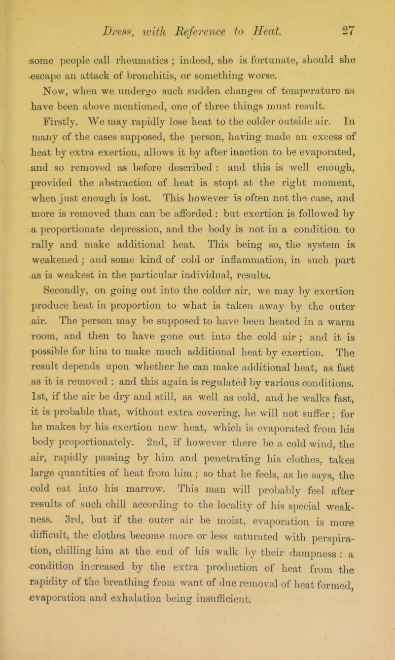 some people call rheumatics ; indeed, she is fortunate, should she -escape an attack of bronchitis, or something worse. Now, when we undergo such sudden changes of temperature as have been above mentioned, one of three things must result. Firstly. We may rapidly lose heat to the colder outside air. In many of tlie cases supposed, the person, having made an excess of heat by extra exertion, allows it by after inaction to be evaporated, and so removed iis before described : and this is well enough, provided the abstraction of heat is stopt at the right moment, when just enough is lost. This however is often not the case, and more is removed than can be afforded : but exertion is followed by a proportionate depi-ession, and the body is not in a condition to rally and make additional heat. This being so, the system is weakened ; and some kind of cold or inflammation, in such part as is weakest in the particular individual, results. Secondly, on going out into the colder air, we may by exertion produce heat in proportion to what is taken away by the outer air. The person may be supposed to have been heated in a warm room, and then to have gone out into tlie cold air; and it is possible for him to make much additional heat by exertion. The result depends upon whether he can make additional heat, as fast as it is removed : and this again is regulated by various conditions. 1st, if the air be dry and still, as well as cold, and he walks fast, it is probable that, without extra covering, he will not suffer; for he makes by his exertion new heat, which is evaporated from his body proportionately. 2nd, if however there be a cold wind, the air, rapidly passing by him and penetrating his clothes, takes large quantities of heat from him; so that he feels, as he says, the cold eat into his marrow. This man will probably feel after results of such chill according to the locality of his si)ecial weak- ness. 3rd, but if the outer air be moist, evaporation is more dilficult, the clothes become more or less saturated with perspira- tion, chilling him at the end of his walk l)y their dampness : a condition increased by the extra production of heat from the rapidity of the breathing from want of due removal of heat formed, evaporation and exhalation being insufliciont.