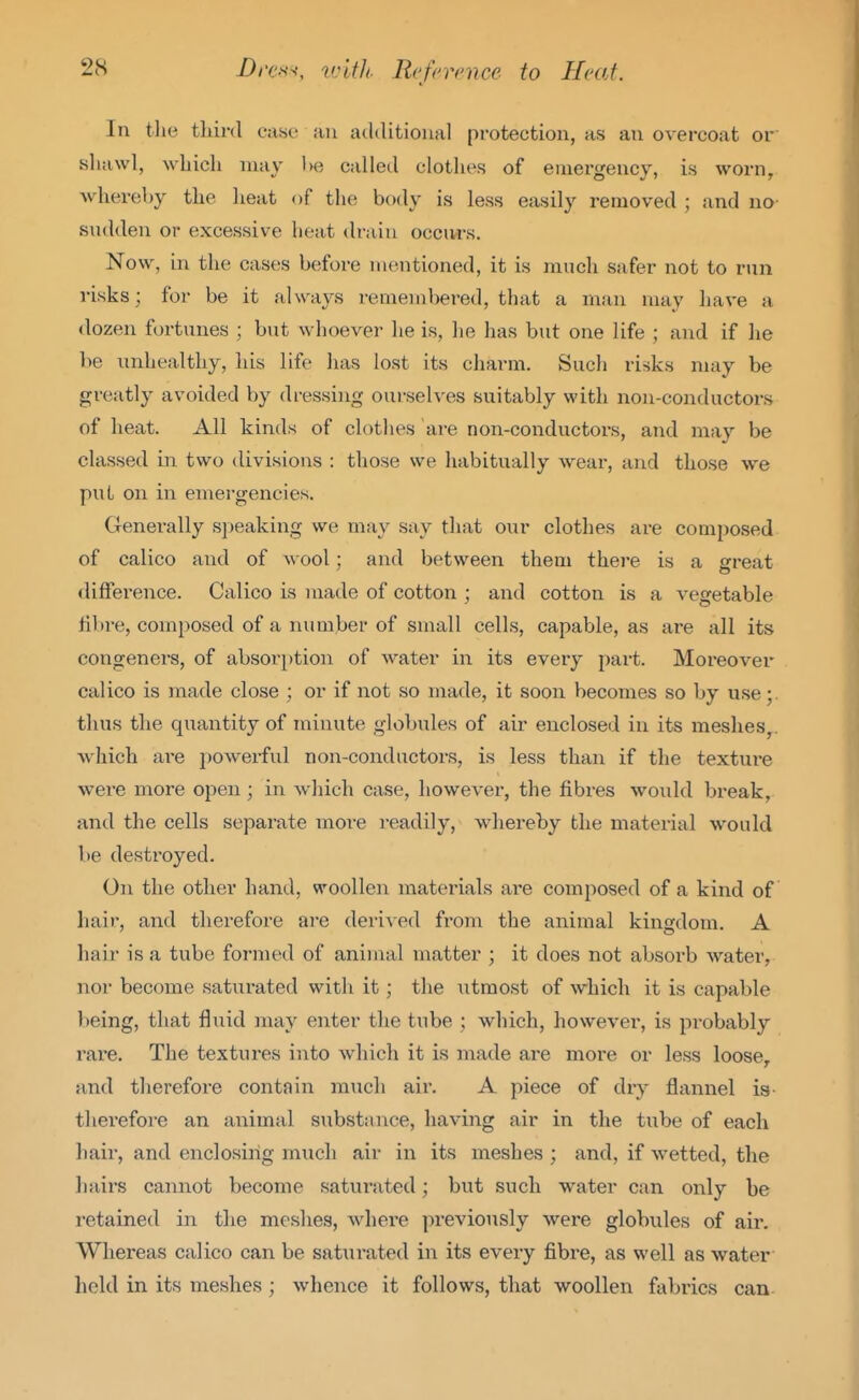 In the tliird ease- an additional protection, as an overcoat or sliawl, wliicli may l)e called clothes of emergency, is worn, whereby the lieat of the body is less easily removed ; and no sudden or excessive heat drain occivrs. Now, in the cases before mentioned, it is much safer not to run risks; for be it always remembered, that a man may have a dozen fortunes ; but whoever he is, he has but one life ; and if he be unhealthy, his life has lost its charm. Such risks may be greatly avoided by dressing ourselves suitably with non-conductors of heat. All kinds of clothes are non-conductox-s, and may be classed in two divisions : those we habitually wear, and those we put on in emergencies. Generally speaking we may say that onr clothes are composed of calico and of a\oo1 ; and between them there is a srreat difference. Calico is made of cotton ; and cotton is a vegetable fibre, composed of a number of small cells, capable, as are all its congeners, of absorption of water in its every part. Moreover calico is made close ; or if not so made, it soon becomes so by use thus the quantity of minute globules of air enclosed in its meshes, which are powerful non-conductors, is less than if the texture were more open ; in which case, however, the fibres would break, and the cells separate more i-eadily, whereby the material would be destroyed. On the other hand, woollen materials are composed of a kind of hair, and therefore are derived from the animal kingdom. A hair is a tube formed of animal matter ; it does not absorb water, nor become saturated with it; the utmost of which it is capable being, that fluid may enter the tube ; which, however, is probably rare. The textures into which it is made are more or less loose, and therefore contain much air. A piece of dry flannel is- therefore an animal substance, having air in the tube of each hair, and enclosing much air in its meshes ; and, if wetted, the liairs cannot become saturated; but such water can only be retained in the meshes, Avhere previously were globules of air. Whereas calico can be satiirated in its every fibre, as well as water held in its meshes ; whence it follows, that woollen fabrics can