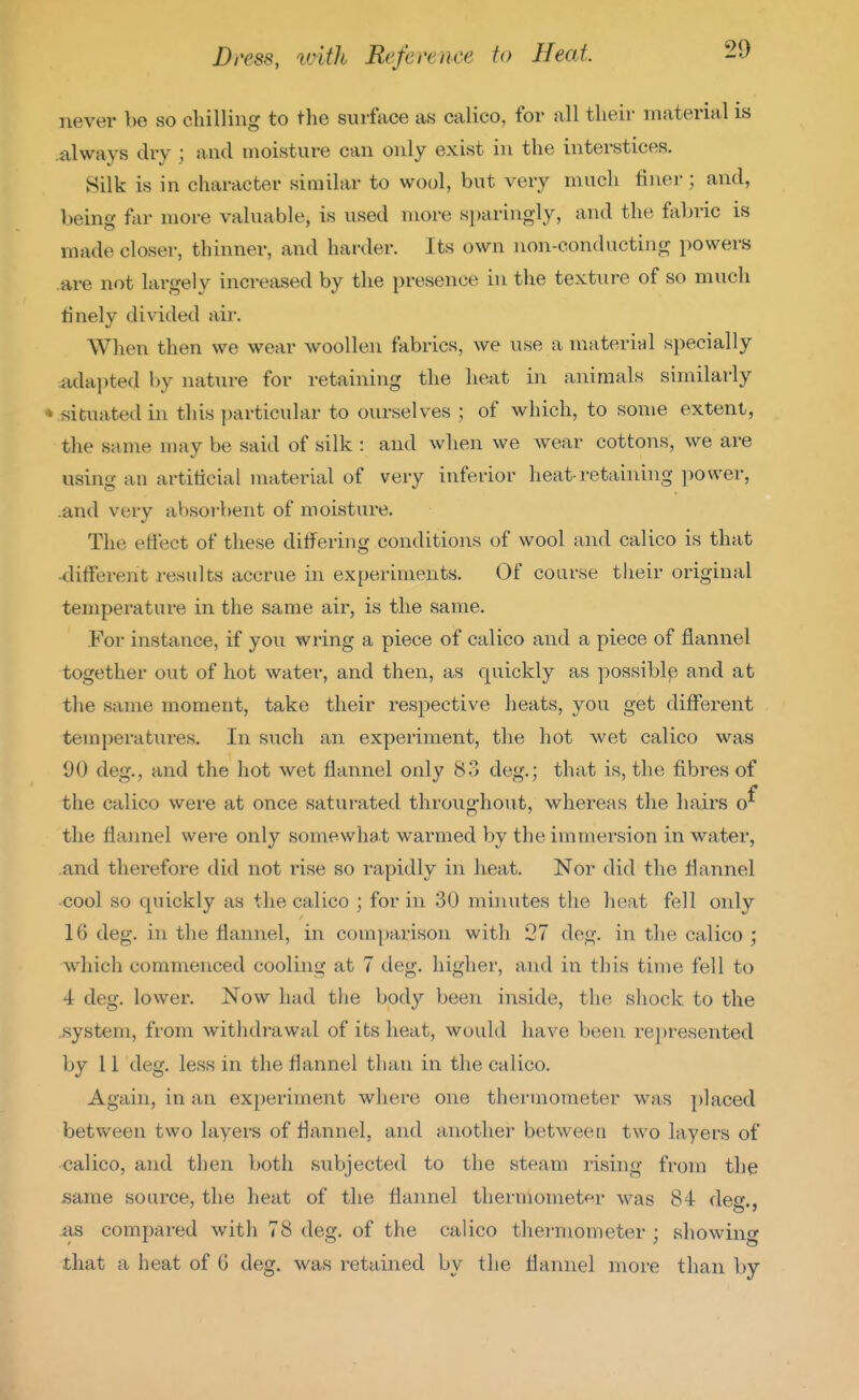 never be so cliilling to the surface as calico, for all tlieir material is .always dry ; and moisture can only exist in the interstices. Silk is in character similar to wool, but very much finer; and, being far more valuable, is used more sparingly, and the fabric is made closer, thinner, and harder. Its own non-conducting powers are not largely increased by the presence in the texture of so much finely divided air. When then we wear woollen fabrics, we use a inateriHl specially iidai>ted by nature for retaining the heat in animals similarly ♦ situated in this particular to ourselves ; of which, to some extent, the same may be said of silk : and when we Avear cottons, we are using an artificial material of very inferior heat-retaining power, .and very absoi-bent of moisture. The effect of these diflfering conditions of wool and calico is that •different results accrue in experiments. Of coarse their original temperature in the same air, is the same. For instance, if you wring a piece of calico and a piece of flannel together out of hot water, and then, as quickly as possiblp and at the same moment, take their respective heats, you get different temperatures. In such an experiment, the hot wet calico was 00 deg., and the hot wet flannel only 83 deg.; that is, the fibres of the calico were at once saturated throughout, whereas the hairs the flaimel were only somewhat warmed by the immersion in water, and therefore did not rise so rapidly in heat. Nor did the flannel cool so quickly as the calico ; for in 30 mhiutes the heat fell only 16 deg. in the flannel, in comparison with 27 deg. in the calico ; which commenced cooling at 7 deg. higher, and in this time fell to 4 deg. lower. Now had the body been inside, the shock to the system, from withdrawal of its heat, would have b(;en represented by 11 deg. less in the flannel than in the calico. Again, in an experiment where one thermometer was placed between two layers of flannel, and another between two layers of calico, and then both subjected to tlie steam rising from the same source, the heat of the flannel thermometf^r was 84 deg., as compared with 78 deg. of the calico thermometer ; showing that a heat of 6 deg. was retained by the flannel more than by