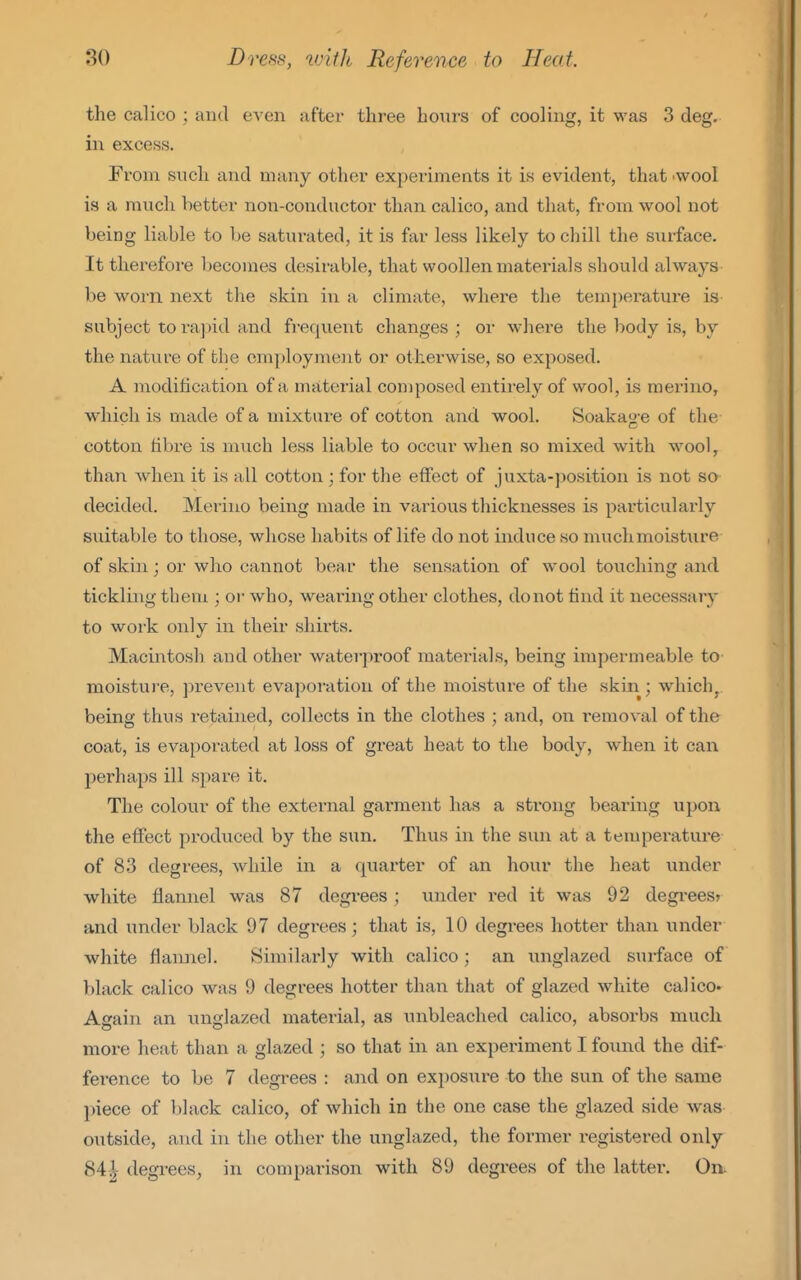 the calico ; and even after three hours of cooling, it was 3 deg. in excess. From such and many other experiments it is evident, that -wool is a much better non-conductor than calico, and that, from wool not being liable to be saturated, it is far less likely to cliill the surface. It therefore becomes desirable, that woollen materials should always be worn next the skin in a climate, where the temperature is subject to ra])id and frequent changes ; or where the body is, by the nature of the em[)loyment or otherwise, so exposed. A modification of a material composed entirely of wool, is merino, which is made of a mixture of cotton and wool. Soakag e of the cotton fibre is much less liable to occur when so mixed with wool, than when it is all cotton ; for the effect of juxta-posit ion is not so decided. Merino being made in various thicknesses is particularly suitable to those, whose habits of life do not induce so muchmoisture of skin; or who cannot bear the sensation of wool touching and tickling them ; or who, wearing other clothes, do not find it necessary to work only in their shirts. Macintosh and other waterproof materials, being impermeable to- moisture, prevent evaporation of the moisture of the skin; which, being thus retained, collects in the clothes ; and, on removal of the coat, is evaporated at loss of great heat to the body, when it can perhaps ill sj^are it. The colour of the external garment has a strong bearing upon the effect produced by the sun. Thus in the sun at a temperature of 8.3 degrees, while in a quarter of an hour the heat under white flannel was 87 degrees; under red it was 92 degi-ees? and under black 97 degrees; that is, 10 degrees hotter than under white flannel. Similarly with calico; an unglazed surface of black calico was 9 degrees hotter than that of glazed white calico* Again an unglazed material, as unbleached calico, absorbs much more heat than a glazed ; so that in an experiment I found the dif- ference to be 7 degrees : and on exposure to the sun of the same piece of black calico, of which in the one case the glazed side was outside, and in the other the unglazed, the former registered only 84i degrees, in comparison with 89 degrees of the latter. On.