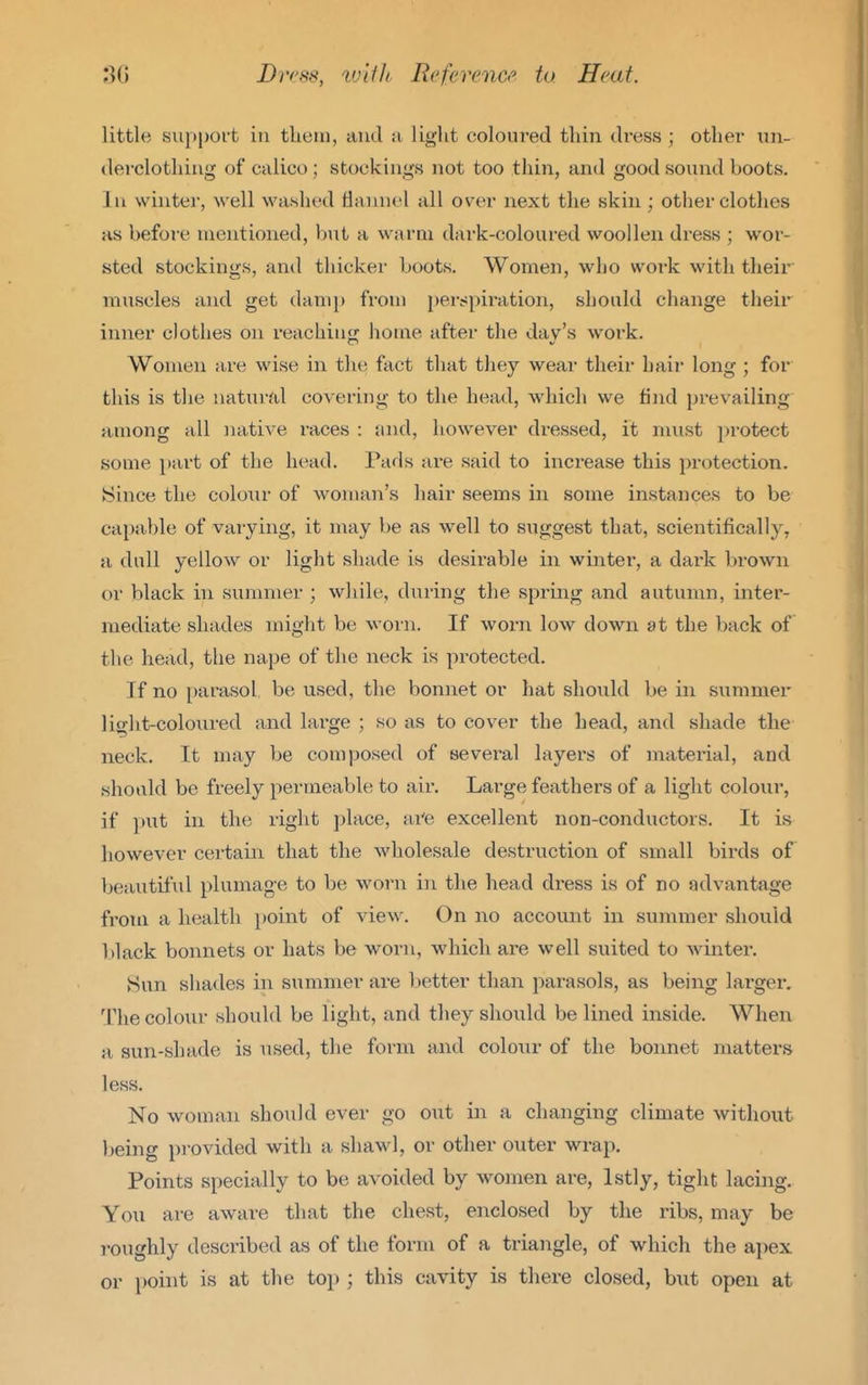 little support in them, and :i light coloured thin dress ; other un- derclothing of calico; stockings not too thin, and good sound boots. In winter, well washed flannel all over next the skin ; other clothes as before mentioned, but a warm dark-coloured woollen dress ; wor- sted stockings, and thicker boots. Women, who work with their muscles and get damp from perspiration, should change their inner clothes on reaching home after the dav's work. Women are wise in the fact that they wear their hair long ; for this is the natural covering to the head, which we find prevailing among all Jiative races : and, however dressed, it must protect some piirt of the head. Pads ai-e said to increase this protection. Since the colour of woman's hair seems in some instances to be capable of varying, it may be as well to suggest that, scientifically, a dull yellow or light shade is desirable in winter, a dark brown or black in summer ; while, during the spring and autumn, inter- mediate shades miglit be worn. If worn low down at the back of the head, the nape of the neck is protected. If no parasol be used, the bonnet or hat should be in summer light-coloured and large ; so as to cover the head, and shade the neck. It may be composed of several layers of material, and should be freely permeable to air. Large feathers of a light colour, if put in the right place, ai'e excellent non-conductors. It is however certain that the wholesale destruction of small birds of beautiful plumage to be worn in the head dress is of no advantage from a health point of view. On no account in summer should l)lack bonnets or hats be worn, which are well suited to Avinter. Sun sha<les in summer are better than parasols, as being larger. 'V\\Q colour should be light, and they should be lined inside. When a sun-shade is used, the form and colour of the bonnet matters less. No woman should ever go out in a changing climate without being provided with a shawl, or other outer wrap. Points specially to be avoided by women are, Istly, tight lacing. Yo\i are aware that the chest, enclosed by the ribs, may be roughly described as of the form of a triangle, of which the aj^ex or i)oint is at the top ; this cavity is there closed, biit open at