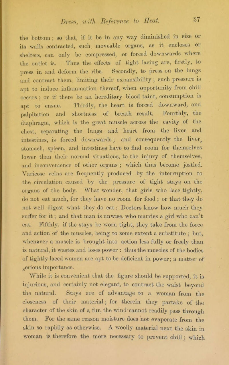 Dms'.v, ii'Uh Reference f<> Heat. the bottom ; so that, if it be in any way diminished in size or its walls contracted, such moveable organs, as it encloses or sheltei-s, can only be compressed, or forced downwards where the outlet is. Thus the effects of tight lacing are, firstly, to pi-ess in and deform the ribs. Secondly, to press on the lungs and contract them, limiting their expansibility ; such pressure is apt to induce inflammation thereof, when opportunity from chill occurs ; or if there be an hereditary blood taint, consumption is apt to ensue. Thirdly, the heart is forced downward, and palpitation and shortness of breath result. Fourthly, the diaplu-agm, which is the great muscle across the cavity of the chest, separating the lungs and heai't from the liver and intestines, is forced downwards; and consequently the liver^ stomach, spleen, and intestines have to find room for themselves lower than their normal situations, to the injury of themselves, and inconvenience of other organs ; which thus become jostled. Varicose veins are fieqnently produced by the interruption to the circulation caused by the pressure of tight stays on the organs of the body. What wonder, that girls who lace tightly, do not eat much, for they have no room for food ; or that they do not well digest what they do eat: Doctors know how much they suffer for it; and tliat man is unwise, who marries a girl who can't eat. Fifthly, if the stays be worn tight, they take from the foi-co and action of the muscles, being to some extent a substitute ; but, whenever a muscle is brought into action less fully or freely than is natural, it wastes and loses power : thus the muscles of the bodies of tightly-laced women are apt to be deficient in power; a matter of ..erious importance. While it is convenient that the figure should be supported, it is injui'ious, and certainly not elegant, to contract the waist beyond the natural. Stays are of advantage to a woman from the closeness of their material; for therein they partake of the character of the skin of a fur, the wind-cannot readily pass through them. For the same reason moisture does not evaporate from the skin so rapidly as otherwise. A woolly material next the skin in >voman is therefore the more necessary to prevent chill; which