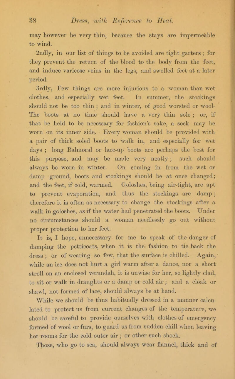 may however be very tliin, because the stays are impermeable to wind. t^uclly, in oiir list of things to be avoided are tight garters; for they prevent the return of the blood to the body from the feet, and indites varicose veins in the legs, and swelled feet at a later period. 3rd]y, Few things are moi'e injurious to a woman than wet clothes, and especially wet feet. In summer, the stockings should not be too thin ; aiid in winter, of good worsted or wool. The boots at no time should have a very thin sole; or, if that be held to be necessary for fashion's sake, a sock may be worn on its inner side. Every woman should be provided with a pair of thick soled boots to walk in, and especially for wet days ; long Balmoral or lace-up boots ai'e perhaps the best for this purpose, and may be made very neatly; such should always be worn in winter. On coming in from the wet or damp ground, boots and stockings should be at once changed; and the feet, if cold, warmed. Goloshes, being air-tight, are apt to prevent evaporation, and thus the stockings are damp ; therefore it is often as necessary to change the stockings after a walk in goloshes, as if the water had penetrated the boots. Under no circiimstances shoiild a woman needlessly go out without pi'oper protection to her feet. It is, I hoj)e, unnecessary for me to speak of the danger of damping the petticoats, when it is the fashion to tie back the dress ; or of wearing so few, that the surface is chilled. Again,' while an ice does not hurt a girl warm after a dance, nor a short stroll on an enclosed verandah, it is unwise for her, so lightly clad, to sit or walk in draughts or a damp or cold air; and a cloak or shawl, not formed of lace, should always be at hand. Wliile we should be thus habitiially dressed in a manner calcu- lated to protect us from current changes of the temperature, we should be careful to provide ourselves with clothes of emergency formed of wool or furs, to guard us from sudden chill when leaving hot rooms for the cold outer air; or other such shock. Those, who go to sea, should always wear flannel, thick and of