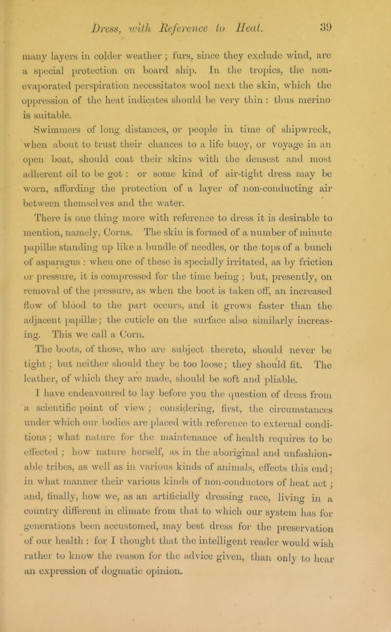 many layers in colder weather ; furs, since they exclude wind, are a special protection on board shii). In the trojncs, the non- evaporated perspiration necessitates wool next tlie skin, which the oppression of the heat indicates should be very thin : tlius merino is suitable. Swimmers of long distances, or people in time of shipwreck, when about to trust their chances to a life buoy, or voyage in an 0[)cn boat, should coat their skins with the densest and most adherent oil to be got : oi- some kind of air-tight dress nuiy be worn, affording the protection of a layer of non-conducting air between themselves and the water. There is one thiiig moi-e with reference to dress it is desirable to mention, namely. Corns. The skin is formed of a number of minute papilhe standing up like a bundle of needles, or the to2)S of a bunch of asparagus : when one of these is specially irritated, as by friction or pressiu-e, it is compressed for the time being ; but, presently, on removal of the pressure, as when the boot is taken off, an increased flow of blood to the part occurs, and it grows faster than the adjacent papilla?; the cuticle on the surface also similarly increas- ing. This we call a Corn. The boots, of those, who are subject thereto, should never be tight; but neither should they be too loose; they should tit. The leather, of which they are made, should be soft and jiliable. I have endeavoured to lay before you the question of dress from a scientific point of view ; considering, first, the circumstances under which our Ijodies are placed with reference to external condi- tions ; what nature for the maintenance of health requires to be effected ; how nature herself, as in the aboriginal and unfashion- able tribes, as well as in various kinds of aninuils, effects this end; in what manner their various kinds of non-conductors of heat act; and, finally, how we, as an artificially dressing race, living in a country different in climate from that to which our S3'steni has for generations been accustomed, may best dress for the preservation of our health : for I thought that the intelligent reader would wish rather to know the reason for the advice given, thari only to hear cUi expression of dogmatic opinion.