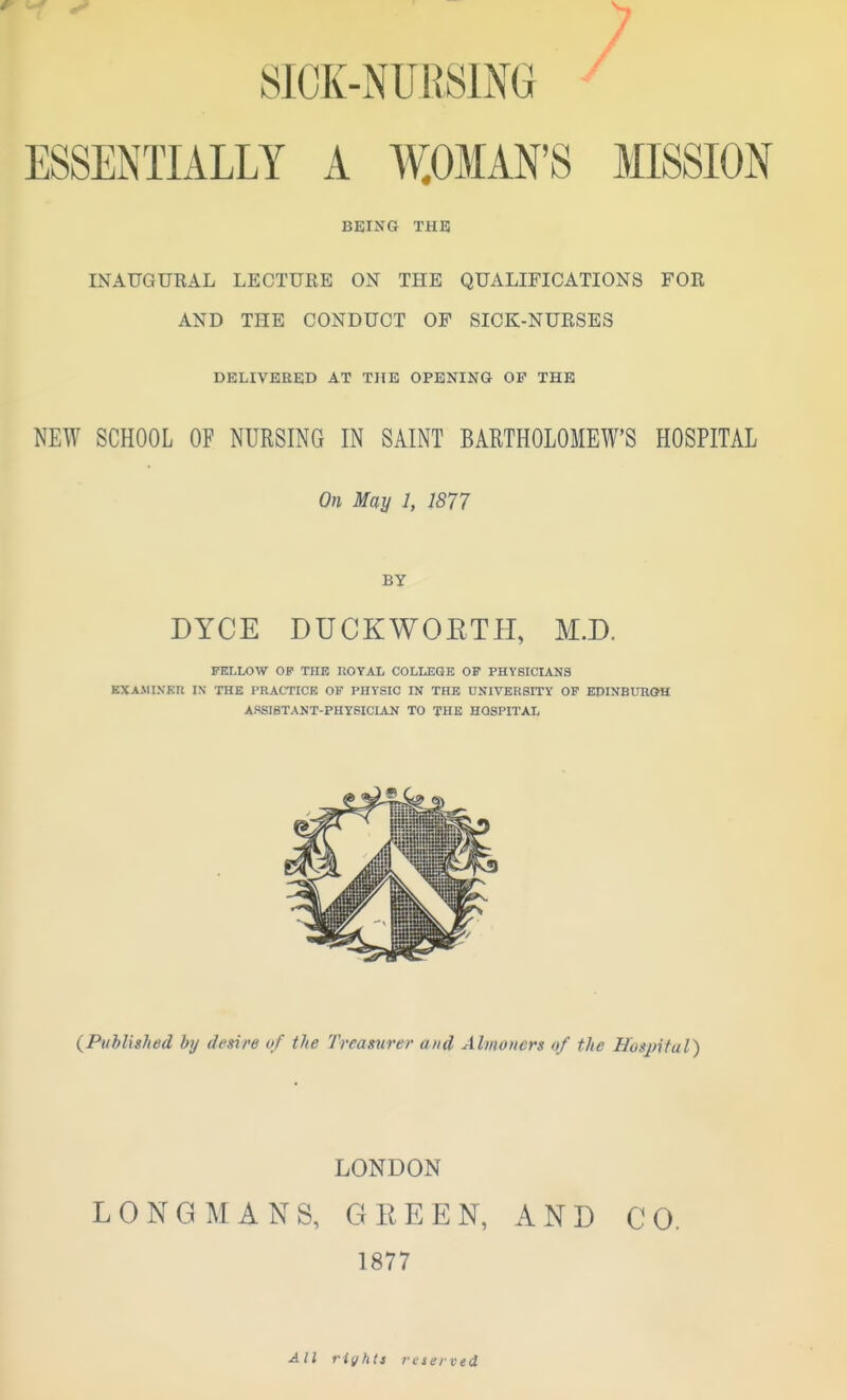 y SICK-NraSlM ^ ESSENTIALLY A W.OMAN'S MISSION BEING THE INAUGURAL LECTURE ON THE QUALIFICATIONS FOR AND THE CONDUCT OF SICK-NURSES DELIVERED AT THE OPENING OF THE NEW SCHOOL OF NURSING IN SAINT BARTHOLOMEW'S HOSPITAL On May 1, 1877 BY DYCE DUCKWOETH, M.D. FELLOW OF THE UOYAL COLLEGE OF PHYSICIANS BXAMINEIl IN THE PRACTICE OF PHYSIC IN THE UNIVERSITY OF EPINBUROH ASSIBTANT-PHYSICIAN TO THE HOSPITAL {Published by desire of the Treasurer and Almoners of the Hosjntal) LONDON LONGMANS, GREEN, AND CO. 1877 All riyhts reserved