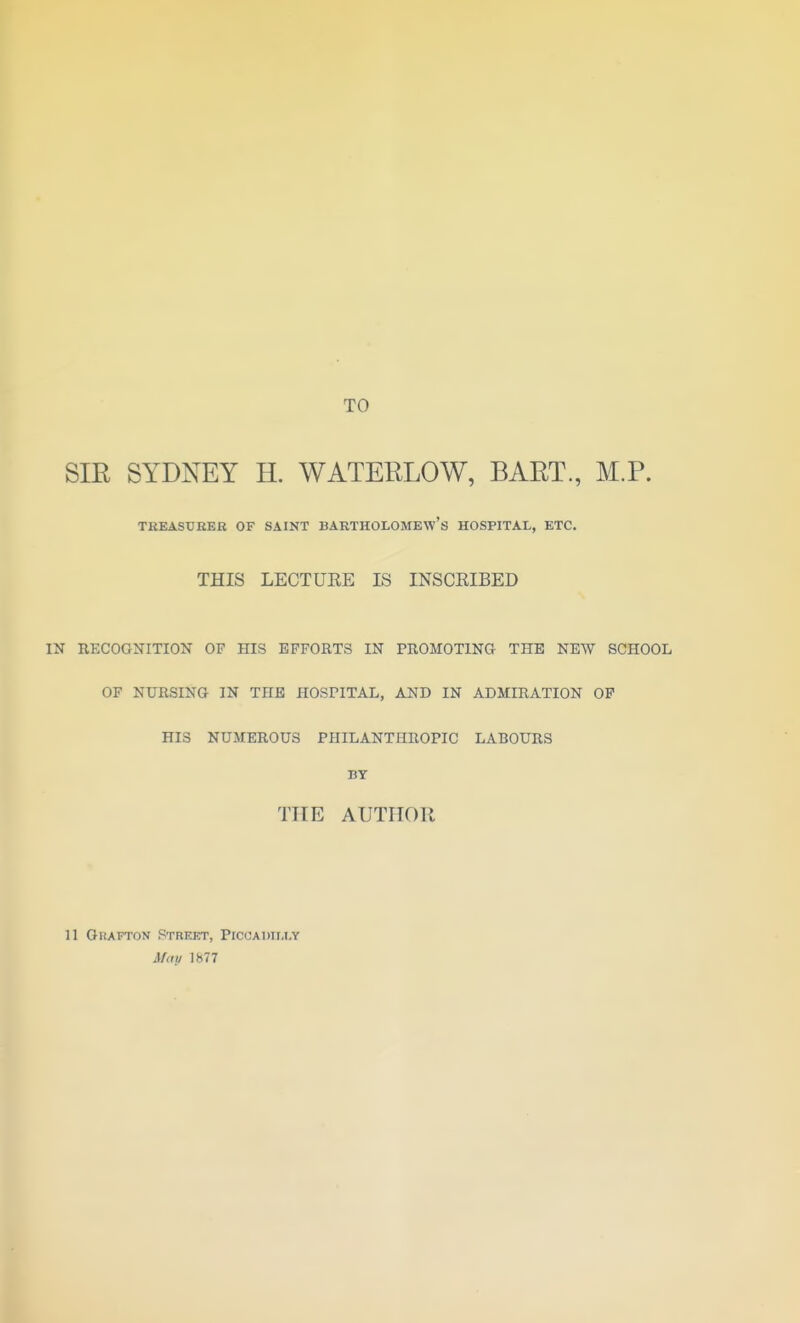 TO SIE SYDNEY H. WATERLOW, BART, M.P. THEASUREB OF SAINT BARTHOLOMEW'S HOSPITAL, ETC. THIS LECTUEE IS INSCEIBED IN RECOGNITION OV HIS EFFORTS IN PROMOTING THE NEW SCHOOL OF NURSING IN THE HOSPITAL, AND IN ADMIRATION OP HIS NUMEROUS PHILANTHROPIC LABOURS BT THE AUTHOR 11 Grafton Street, Piccadti.i.y Afdu 1877