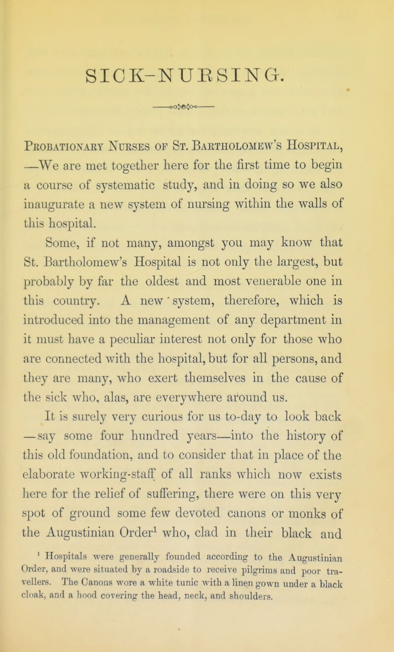 SICK-NUESING. oO>©iO-o— Peobatioxary Nurses of St. Bartholomew's Hospital, —We are met together here for the first time to begin a course of systematic study, and in doing so we also inaugurate a new system of nursing within the walls of this hospital. Some, if not many, amongst you may know that St. Bartholomew's Hospital is not only the largest, but 23robably by far the oldest and most venerable one in this country. A new' system, therefore, which is introduced into the management of any department in it must have a peculiar interest not only for those who are connected with the hospital, but for all persons, and they are many, who exert themselves in the cause of the sick who, alas, are everywhere around us. It is surely very curious for us to-day to look back —say some four hundred years—into the history of this old foundation, and to consider tliat in place of the elaborate working-staff of all ranks which now exists here for the relief of suffering, there were on this very spot of ground some few devoted canons or monks of the Augustinian Order^ who, clad in their black and ' Hospitals were generally founded according to the Augustinian Order, and were situated by a roadside to receive pilgrims and poor tra- vellers. The Canons wore a white tunic with a linen gown under a black cloak, and a hood covering the head, neck, and shoulders.