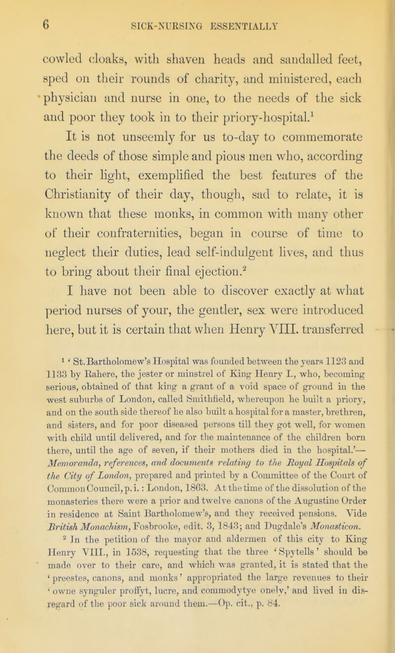 cowled cloaks, with shaven heads and sandalled feet, sped on their rounds of charity, and ministered, each 'physician and nurse in one, to the needs of the sick and poor they took in to their priory-hospital.^ It is not unseemly for us to-day to commemorate the deeds of those simple and pious men who, according to their light, exemplified the best features of the Christianity of their day, though, sad to relate, it is known that these monks, in common with many other of their confraternities, began in course of time to neglect their duties, lead self-indulgent lives, and thus to bring about their final ejection.'^ I have not been able to discover exactly at what period nurses of your, the gentler, sex were introduced here, but it is certain that when Henry A^III. transferred ^ ' St. Bartliolomew's Hospital was founded between the years 1123 and 1133 by Rahere, the jester or minstrel of Kin^ Henry I., who, becoming serious, obtained of that king a grant of a void space of ground in the west suburbs of London, called Smithfield, whereupon he built a priory, and on the south side thereof he also built a hospital for a master, brethren, and sisters, and for poor diseased persons till they got well, for women with child until delivered, and for the maintenance of the children born there, until the age of seven, if their mothers died in the hospital.'—• Memoranda, references, and documents relating to the Royal Hospitals of the City of London, prepared and printed by a Committee of the Court of Common Council, p. i.: London, 1803. At the time of the dissolution of the monasteries there were a prior and twelve canons of the Augustine Order in residence at Saint Bartholomew's, and they received pensions. Vide British Monachism,YoshvQok^, edit. 3, 1843; and Dugdale's Monasticon. ^ In the petition of the mayor and aldermen of this city to King Henry YIIL, in 1538, requesting that the three 'Spytells' should be ■ made over to their care, and which was granted, it is stated that the ' preestes, canons, and monks' appropriated the large revenues to their ' owne syngulor protfyt, lucre, and commodytye onely,' and lived iu dis- regard of the poor sick around them.—Op. cit., p. 84.