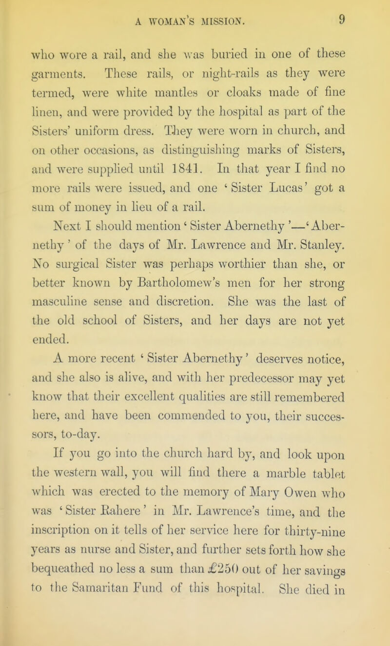 who wore a rail, and she was buried in one of these garments. These rails, or night-rails as they were termed, were white mantles or cloaks made of fine linen, and were provided by the hospital as ]jart of the Sisters' uniform dress. TJiey were worn in church, and on other occasions, as distinguishing marks of Sisters, and were supphed until 1841. In that year I find no more rails were issued, and one ' Sister Lucas' got a sum of money in lieu of a rail. Next I should mention' Sister Abernethy '—' Aber- nethy' of the days of Mr. Lawrence and Mr. Stanley. No surgical Sister was perhaps worthier than she, or better known by Bartholomew's men for her strong masculine sense and discretion. She was the last of the old school of Sisters, and her days are not yet ended. A more recent ' Sister Abernethy' deserves notice, and she also is alive, and with her predecessor may yet know that their excellent qualities are still remembered here, and have been commended to you, their succes- sors, to-day. If you go into the church hard by, and look upon the western wall, you will find there a marble tablet which was erected to the memory of Mary Owen who was ' Sister Eahere' in Mr. Lawrence's time, and the inscription on it tells of her service here for thirty-nine years as nurse and Sister, and further sets forth how she bequeathed no less a sum than £250 out of her savings to the Samaritan Fund of this hospital. She died in