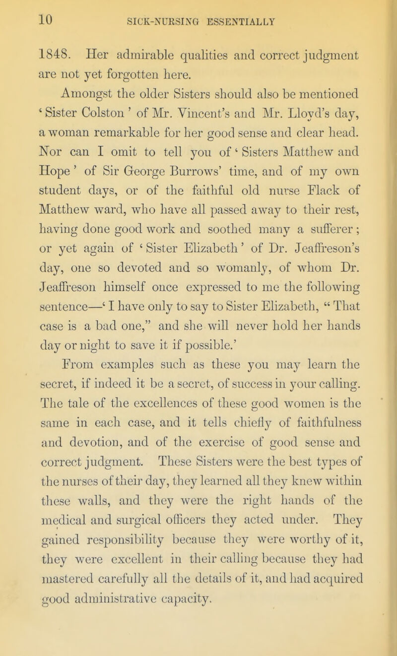 1848. Her admirable qualities and correct judgment are not yet forgotten here. Amongst the older Sisters should also be mentioned ' Sister Colston ' of Mr. Vincent's and Mr. Lloyd's day, a woman remarkable for her good sense and clear head. Nor can I omit to tell you of' Sisters Matthew and Hope ' of Sir George Burrows' time, and of my own student days, or of the faithful old nurse Flack of Matthew ward, who have all passed away to their rest, having done good work and soothed many a sufferer; or yet again of ' Sister Elizabeth' of Dr. Jeaffreson's day, one so devoted and so womanly, of whom Dr. Jeaffreson himself once expressed to me the following sentence—' I have only to say to Sister Ehzabeth,  That case is a bad one, and she will never hold her hands day or night to save it if possible.' From examples such as these you may learn the secret, if indeed it be a secret, of success in your calling. The tale of the excellences of these good women is the same in each case, and it tells chiefly of faithfulness and devotion, and of the exercise of good sense and correct judgment. These Sisters were the best types of the nurses of their day, they learned all they knew wdthin these walls, and they were the right hands of the medical and surgical officers they acted under. They gained responsibility because they were worthy of it, they were excellent in their calling because they had mastered carefully all the details of it, and had acquired good administrative capacity.