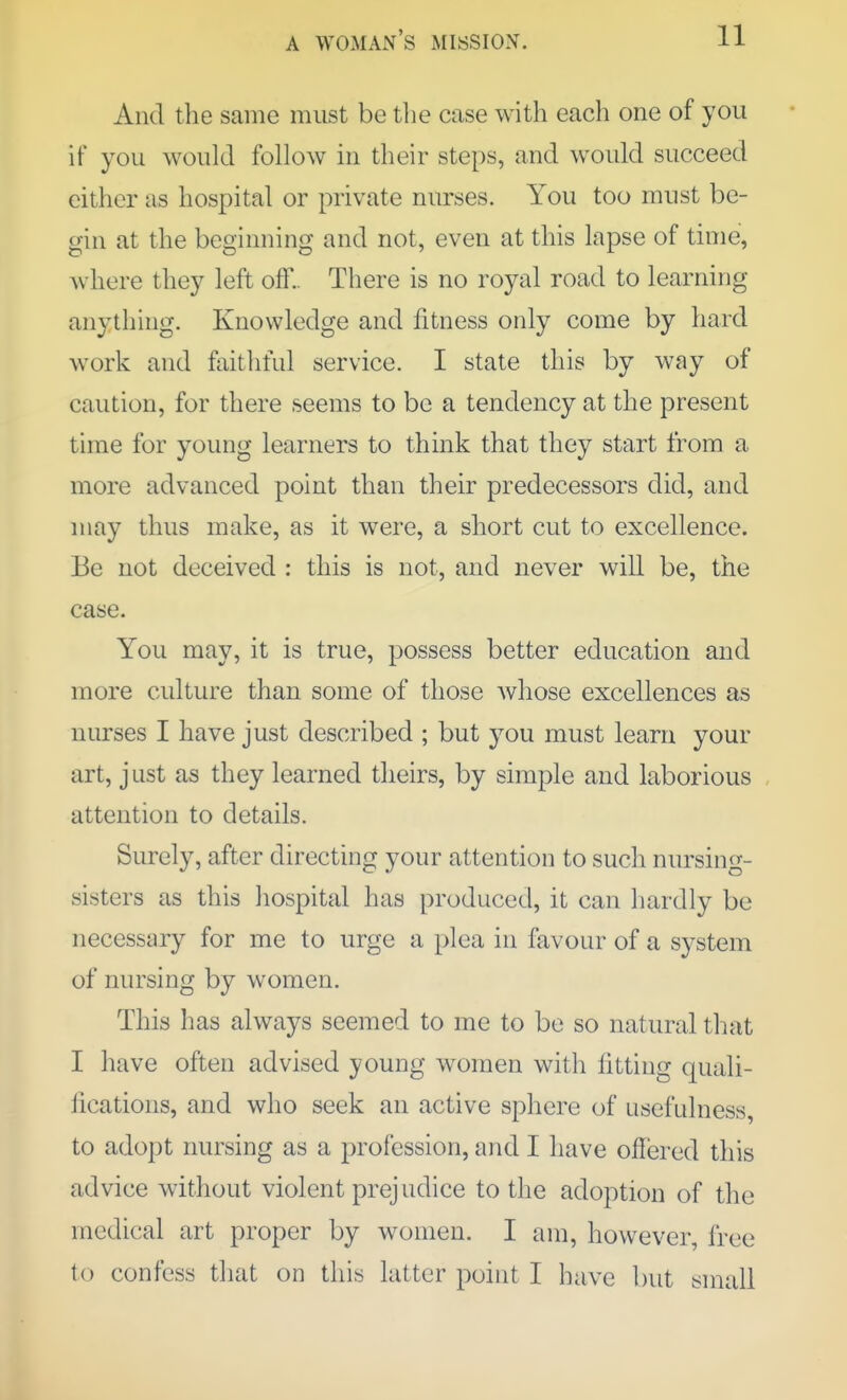 And the same must be tlie case with each one of you if you would follow in their steps, and would succeed either as hospital or private nurses. You too must be- gin at the beginning and not, even at this lapse of time, where they left off.. There is no royal road to learning anything. Knowledge and fitness only come by hard work and faithful service. I state this by way of caution, for there seems to be a tendency at the present time for young learners to think that they start from a more advanced point than their predecessors did, and may thus make, as it were, a short cut to excellence. Be not deceived : this is not, and never will be, the case. You may, it is true, possess better education and more culture than some of those whose excellences as nurses I have just described ; but you must learn your art, just as they learned theirs, by simple and laborious attention to details. Surely, after directing your attention to such nursing- sisters as this hospital has produced, it can hardly be necessary for me to urge a plea in favour of a system of nursing by women. This has always seemed to me to be so natural that I have often advised young women with fitting quali- lications, and who seek an active sphere of usefulness, to adopt nursing as a profession, and I have offered this advice without violent prejudice to the adoption of the medical art proper by women. I am, however, free to confess that on this latter point I have but small