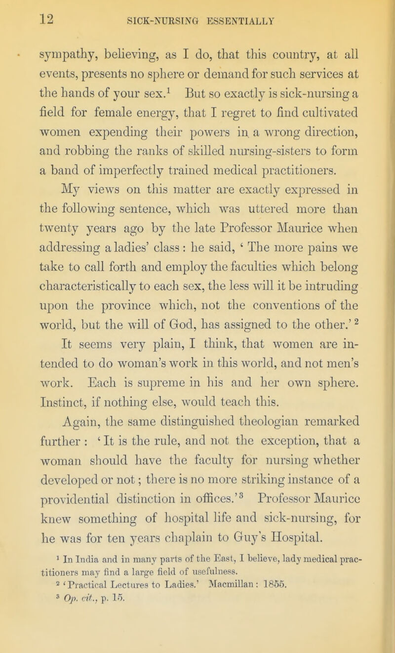 sympathy, believing, as I do, that this country, at all events, presents no sphere or demand for such services at the hands of your sex.^ But so exactly is sick-nursing a field for female energy, that I regret to find cultivated women expending their powers in. a wrong direction, and robbing the ranks of skilled niu'sing-sisters to form a band of imperfectly trained medical practitioners. My views on this matter are exactly expressed in the following sentence, which was uttered more than twenty years ago by the late Professor Maurice when addressing a ladies' class: he said, ' The more pains we take to call forth and employ the faculties which belong characteristically to each sex, the less will it be intruding upon the province which, not the conventions of the world, but the will of God, has assigned to the other.' ^ It seems very plain, I think, that women are in- tended to do woman's work in this world, and not men's work. Each is supreme in his and her own sphere. Instinct, if nothing else, would teach this. Again, the same distinguished theologian remarked further : ' It is the rule, and not the exception, that a woman should have the faculty for nursing whether developed or not; tliere is no more striking instance of a providential distinction in offices.'^ Professor Maurice knew something of hospital life and sick-nursing, for he was for ten years chaplain to Guy s Hospital. ^ In India and in many parts of the East, I believe, lady medical prac- titioners may find a large field of usefulness. 2 'Practical Lectures to Ladies.' Macraillan : 1855, 3 Op. cit., p. 15.