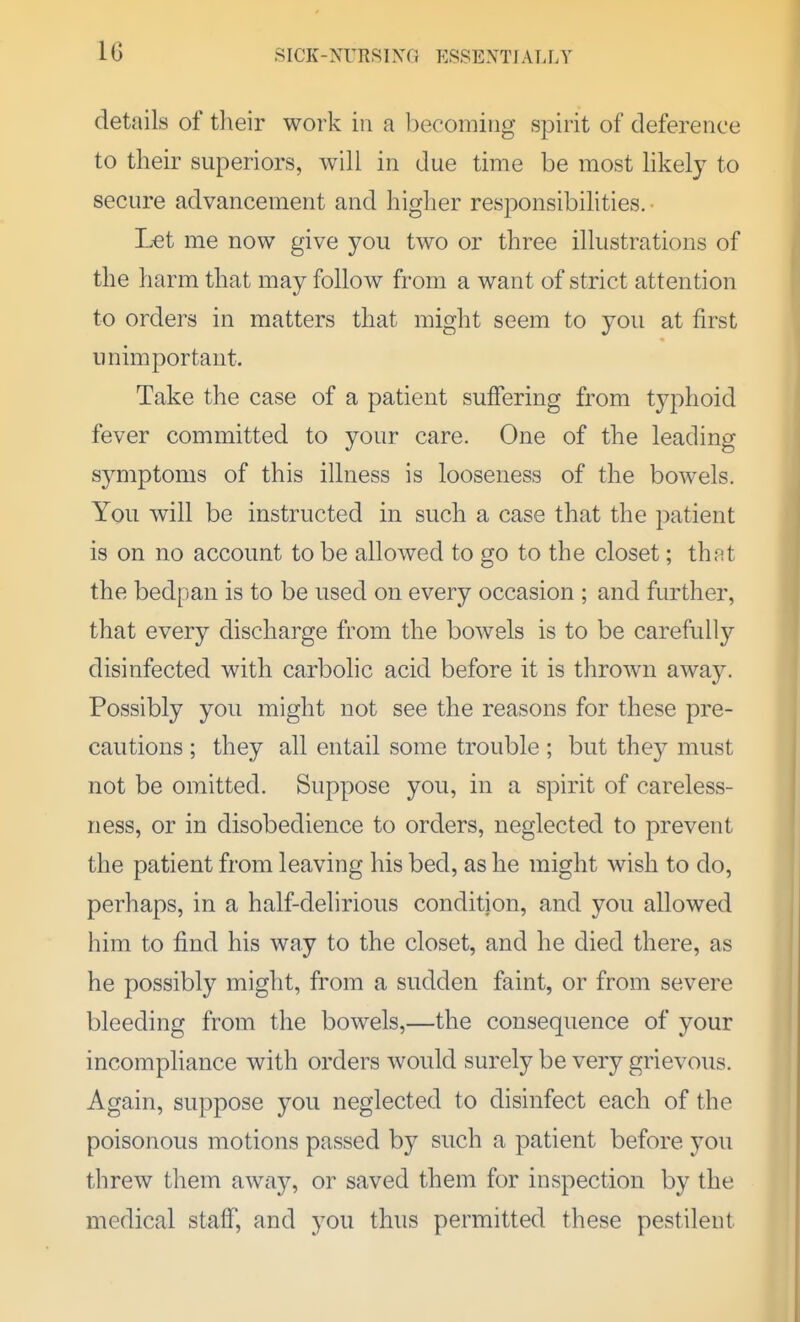 details of tlieir work in a becoming spirit of deference to their superiors, will in due time be most likely to secure advancement and higher responsibihties. • Let me now give you two or three illustrations of the harm that may follow from a want of strict attention to orders in matters that might seem to you at first unimportant. Take the case of a patient suffering from tj^phoid fever committed to your care. One of the leading symptoms of this illness is looseness of the bowels. You will be instructed in such a case that the patient is on no account to be allowed to go to the closet; that the bedpan is to be used on every occasion ; and further, that every discharge from the bowels is to be carefully disinfected with carbolic acid before it is thrown awa3^ Possibly you might not see the reasons for these pre- cautions ; they all entail some trouble ; but they must not be omitted. Suppose you, in a spirit of careless- ness, or in disobedience to orders, neglected to prevent the patient from leaving his bed, as he might wish to do, perhaps, in a half-delirious condition, and you allowed him to find his way to the closet, and he died there, as he possibly might, from a sudden faint, or from severe bleeding from the bowels,—the consequence of your incompliance with orders would surely be very grievous. Again, suppose you neglected to disinfect each of the poisonous motions passed by such a patient before you threw them away, or saved them for inspection by the medical staff, and you thus permitted these pestilent