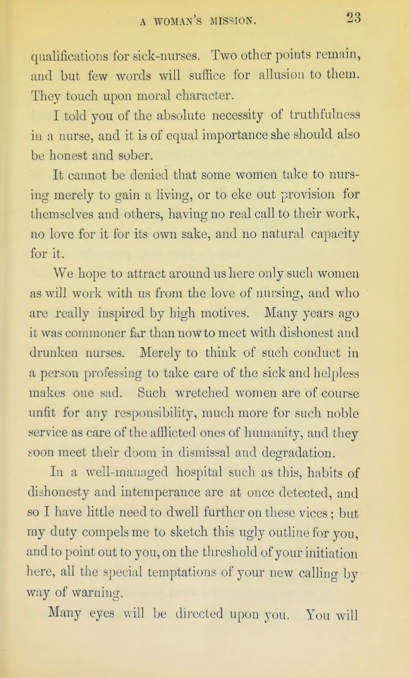 qualifications for sick-nurses. Two other points remain, and but few words will suffice for allusion to them. They touch upon moral character. I told you of the absolute necessity of truthfulness in a nurse, and it is of equal importance she should also be honest and sober. It cannot be denied that some women take to nurs- ing merely to gain a living, or to eke out provision for themselves and others, having no real call to their work, no love for it for its own sake, and no natural capacity for it. We hope to attract around us here only such women as will work with us from the love of nursing, and who are really inspired by high motives. Many years ago it was commoner far than now to meet with dishonest and drunken nurses. Merely to think of such conduct in a person professing to take care of the sick and helpless makes one sad. Such wretched women are of course unfit for any responsibility, much more for such noble service as care of the afflicted ones of humanity, and they eoon meet their doom in dismissal and degradation. Ill a well-managed hospital such as this, habits of dishonesty and intemperance are at once detected, and so I have little need to dwell further on these vices ; but my duty compels me to sketch this ugly outline for you, and to point out to you, on the threshold of your initiation here, all the sj)ecial temptations of your new calling by way of warning. Many eyes will be directed upon you. You will