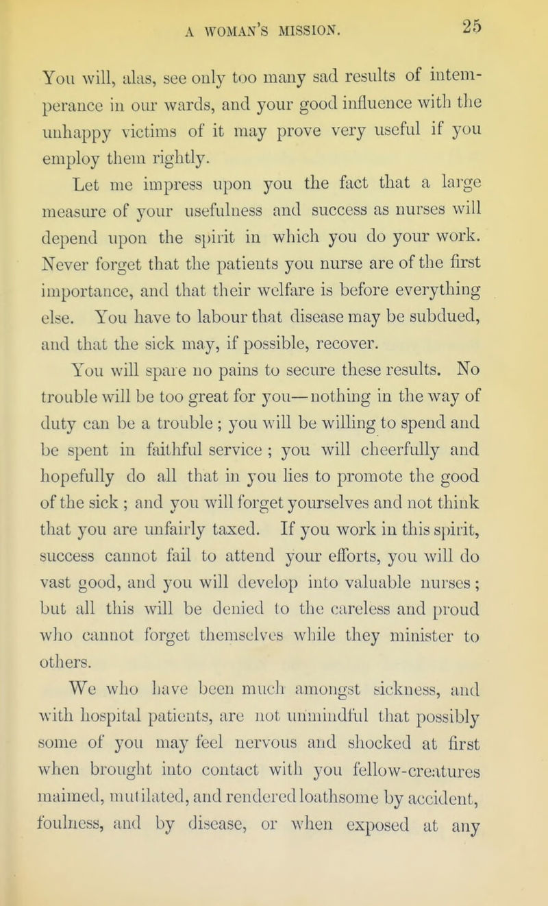 You will, alas, see only too many sad results of intem- perance in our wards, and your good influence with the unhappy victims of it may prove very useful if you employ them rightly. Let me impress upon you the fact that a large measure of your usefulness and success as nurses will depend upon the spirit in which you do your work. Never forget that the patients you nurse are of the first importance, and that their welfare is before everything else. You have to labour that disease may be subdued, and that the sick may, if possible, recover. Y'ou will spare no pains to secure these results. No trouble will be too great for you—nothing in the way of duty can be a trouble ; you will be willing to spend and be spent in faithful service ; you will cheerfully and hopefully do all that in you lies to promote the good of the sick ; and you will forget yourselves and not think that you are unfairly taxed. If you work in this sj)irit, success cannot fail to attend your efforts, you will do vast good, and you will develop into valuable nurses; but all this will be denied (o the careless and [)roud who cannot forget themselves while they minister to others. We who have been much amongst sickness, and with hospital patients, are not unmindiul that possibly some of you may feel nervous and shocked at first when brought into contact with you fellow-cre.-itures maimed, nuililated, and rendered loathsome by accident, foulness, and by disease, or when exposed at any