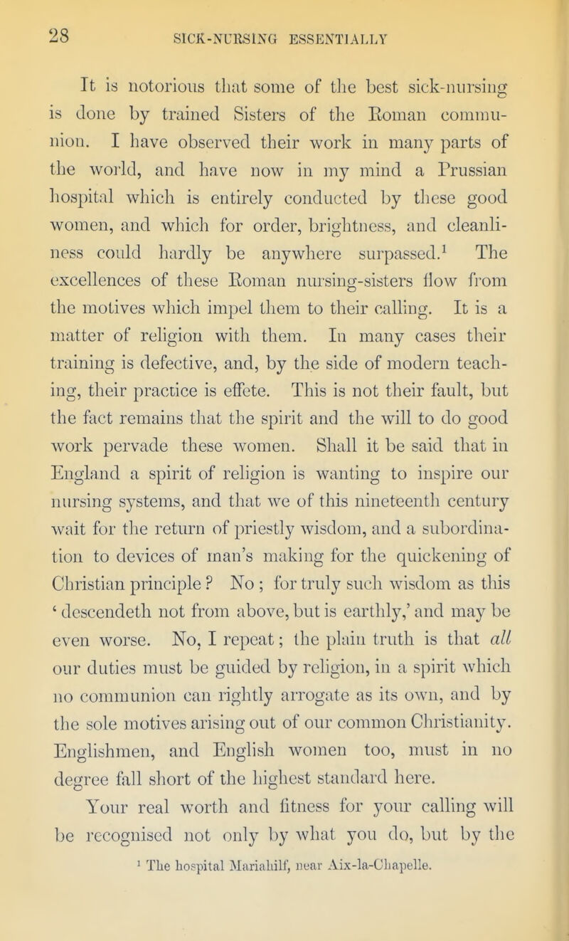 It is notorious that some of tlie best sick-nursing is done by trained Sisters of the Eoman comnni- nion. I have observed their work in many parts of the world, and have now in niy mind a Prussian liospital wliich is entirely conducted by these good women, and wliich for order, brightness, and cleanli- ness could hardly be anywhere surpassed.^ The excellences of these Eoman nursing-sisters How from the motives which impel them to their calling. It is a matter of religion with them. In many cases their training is defective, and, by the side of modern teach- ing, their practice is effete. This is not their fault, but the fact remains that the spirit and the will to do good work pervade these women. Shall it be said that in England a spirit of religion is wanting to inspire our nursing systems, and that we of this nineteentli century wait for the return of priestly wisdom, and a subordina- tion to devices of man's making for the quickening of Christian principle ? No ; for truly such wisdom as this ' descendeth not from above, but is earthly,' and may be even worse. No, I repeat; the plain truth is that all our duties must be guided by religion, in a spirit which no communion can rightly arrogate as its own, and by the sole motives arising out of our common Clnistianity. Englishmen, and English women too, must in no degree fall short of the highest standard here. Your real worth and fitness for your calling will 1)0 recognised not only l)y what you do, but by the ^ The hospital Mariahilf, near Aix-la-Chapelle.