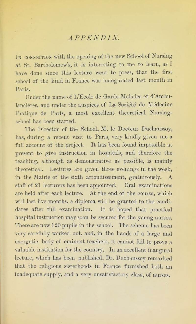 APPENDIX. In connection with the opening of the new School of Nursing at St. Bartholomew's, it is interesting to nie to learn, as I have done since this lecture went to press, that the first school of the kind in France was inaugurated last month in Paris. Under the name of L'Ecole de Grarde-Malades et d'Amlni- lancieres, and under the auspices of La Societe de Medecine Pratique de Paris, a most excellent theoretical Nursing- scliool has been started. The Director of the School, M. le Docteur Duchaussoy, has, during a recent visit to Paris, very kindly given me a full account of the project. It has been found impossible at present to give instruction in hospitals, and therefore the teacliing, although as demonstrative as possible, is mainly theoretical. Lectures are given three evenings in the week, in the Mairie of the sixth arrondissement, gratuitously. A staff of 21 lecturers has been appointed. Oral examinations are held after each lecture. At the end of the course, which will last five months, a diploma will be granted to the candi- dates after full examination. It is hoped that practical hospital instruction may soon be secured for the young nurses. There are now 120 pupils in the school. The scheme has been very carefully worked out, and, in the hands of a large and energetic body of eminent teachers, it cannot fail to prove a valuable institution for the country. In an excellent inaugural lecture, which has been published, Dr. Duchaussoy remarked that tlie religious sisterhoods in France furnished both an inadequate supply, and a very unsatisfactory class, of nurses.