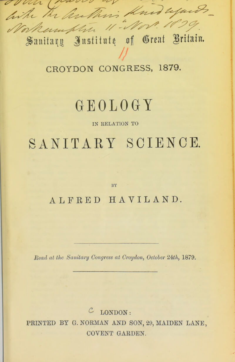 ^^^^ sry^„ JustituM of «r«ai griiain. CROYDON CONGRESS, 1879. GEOLOGY IN RELATION TO SANITARY SCIENCE. BY ALFRED HAYILAND. Read at the Sanitary Congress at Croydon, October 24th, 1879. £ LONDON: PRINTED BY G.NORMAN AND SON, 29, MAIDEN LANE, COVENT GARDEN.