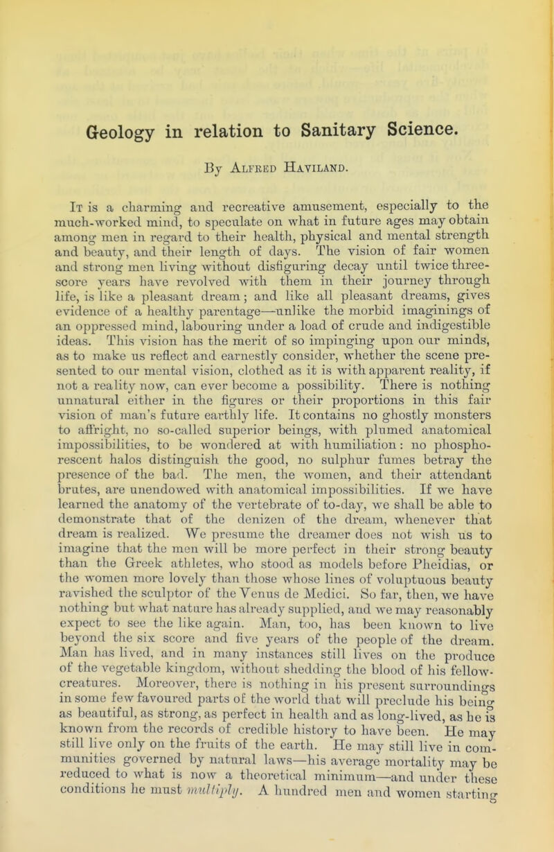 By Alfred Haviland. It is a charming and recreative amusement, especially to the much-worked mind, to speculate on what in future ages may obtain among men in regard to their health, physical and mental strength and beauty, and their length of days. The vision of fair women and strong men living without disfiguring decay until twice three- score years have revolved with them in their journey through life, is like a pleasant dream; and like all pleasant dreams, gives evidence of a healthy parentage—unlike the morbid imaginings of an oppressed mind, labouring under a load of crude and indigestible ideas. This vision has the merit of so impinging upon our minds, as to make us reflect and earnestly consider, whether the scene pre- sented to our mental vision, clothed as it is with apparent reality, if not a reality now, can ever become a possibility. There is nothing unnatural either in the figures or their proportions in this fair vision of man's future earthly life. It contains no ghostly monsters to affright, no so-called superior beings, with plumed anatomical impossibilities, to be wondered at with humiliation : no phospho- rescent halos distinguish the good, no sulphur fumes betray the pi'esence of the bad. The men, the women, and their attendant brutes, are unendowed with anatomical impossibilities. If we have learned the anatomy of the vertebrate of to-day, we shall be able to demonstrate that of the denizen of the dream, whenever that dream is realized. We presume the dreamer does not wish us to imagine that the men will be more perfect in their strong beauty than the Greek athletes, who stood as models before Pheidias, or the women more lovely than those whose lines of voluptuous beauty ravished the sculptor of the Venus do Medici. So far, then, we have nothing but what natui-e has already supplied, and we may reasonably expect to see the like again. Man, too, has been known to live beyond the six score and five years of the people of the dream. Man has lived, and in many instances still lives on the produce of the vegetable kingdom, without shedding the blood of his fellow- creatures. Moreover, there is nothing in his present surroundings in some few favoured parts of the world that will preclude his beino- as beautiful, as strong, as perfect in health and as long-lived, as he is known from the recoi'ds of credible histoxy to have been. He may still live only on the fruits of the earth. He may still live in com- munities governed by natural laws—his average mortality may be reduced to what is now a theoretical minimum—and under these conditions he must multiply. A hundred men and women starting