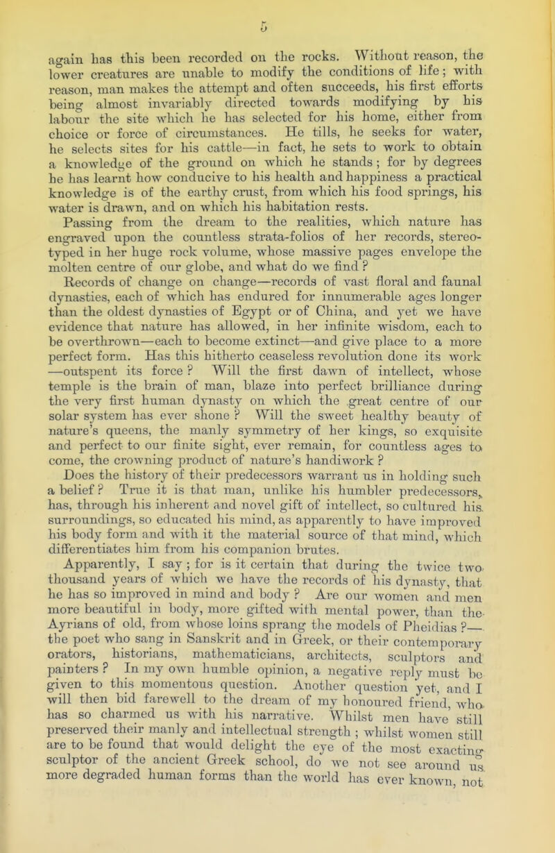 again has this been recorded on the rocks. Without reason, the lower creatures are unable to modify the conditions of life; with reason, man makes the attempt and often succeeds, his first efforts being almost invariably directed towards modifying by his labour the site which he has selected for his home, either from choice or force of circumstances. He tills, he seeks for water, he selects sites for his cattle—in fact, he sets to work to obtain a knowledge of the ground on which he stands ; for by degrees he has learnt how conducive to his health and happiness a practical knowledge is of the earthy crust, from which his food springs, his water is drawn, and on which his habitation rests. Passing from the dream to the realities, which nature has engraved upon the countless strata-folios of her records, stereo- typed in her huge rock volume, whose massive pages envelope the molten centre of our globe, and what do we find ? Records of change on change—records of vast floral and faunal dynasties, each of which has endured for innumerable ages longer than the oldest dynasties of Egypt or of China, and yet we have evidence that nature has allowed, in her infinite wisdom, each to be overthrown—each to become extinct—and give place to a more perfect form. Has this hitherto ceaseless revolution done its work —outspent its force ? Will the first dawn of intellect, whose temple is the brain of man, blaze into perfect brilliance during* the very first human dynasty on which the great centre of our solar system has ever shone ? Will the sweet healthy beauty of nature's queens, the manly symmetry of her kings, so exquisite and perfect to our finite sight, ever remain, for countless ages to come, the crowning product of nature's handiwork ? Does the history of their predecessors warrant us in holding such a belief ? True it is that man, unlike his humbler predecessors,, has, through his inherent and novel gift of intellect, so cultured his. surroundings, so educated his mind, as apparently to have improved his body form and with it the material source of that mind, which differentiates him from his companion brutes. Apparently, I say ; for is it certain that during the twice two- thousand years of which we have the records of his dynasty, that he has so improved in mind and body ? Are our women and men more beautiful in body, more gifted with mental power, than the Ayrians of old, from whose loins sprang the models of Pheidias ? the poet who sang in Sanskrit and in Greek, or their contemporary orators, historians, mathematicians, architects, sculptors and painters ? In my own humble opinion, a negative reply must be given to this momentous question. Another question yet, and I will then bid farewell to the dream of my honoured friend, who has so charmed us with his narrative. Whilst men have still preserved their manly and intellectual strength ; whilst women still are to be found that would delight the eye of the most exacting- sculptor of the ancient Greek school, do we not see around us more degraded human forms than the world has ever known not