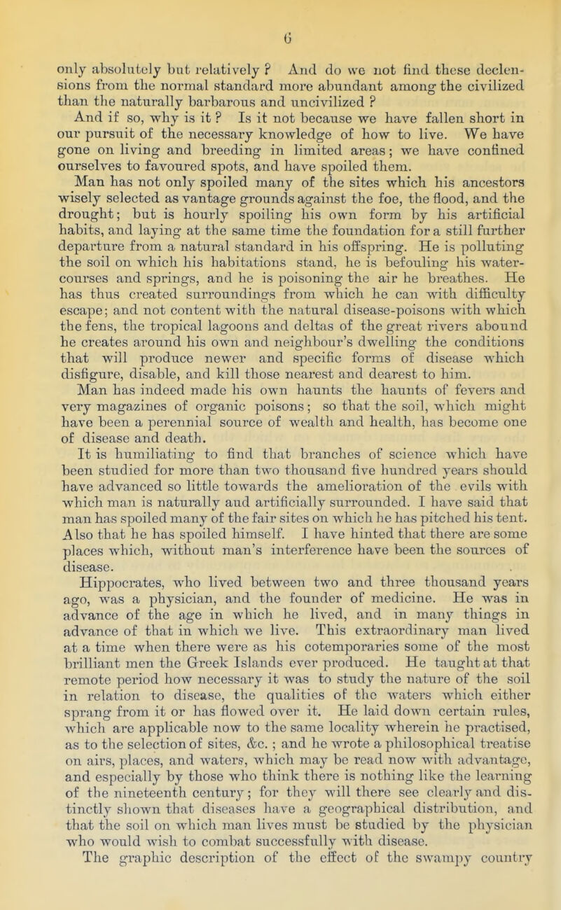 only absolutely but relatively ? And do we not find these declen- sions from the normal standard more abundant among the civilized than the naturally barbarous and uncivilized ? And if so, why is it ? Is it not because we have fallen short in our pursuit of the necessary knowledge of how to live. We have gone on living and breeding in limited areas; we have confined ourselves to favoured spots, and have spoiled them. Man has not only spoiled many of the sites which his ancestors wisely selected as vantage grounds against the foe, the flood, and the drought; but is hourly spoiling his own form by his artificial habits, and laying at the same time the foundation for a still further departure from a natural standard in his offspring. He is polluting the soil on which his habitations stand, he is befouling his water- courses and springs, and he is poisoning the air he breathes. He has thus created surroundings from which he can with difficulty escape; and not content with the natural disease-poisons with which the fens, the tropical lagoons and deltas of the great rivers abound he creates around his own and neighbour's dwelling the conditions that will produce newer and specific forms of disease which disfigure, disable, and kill those nearest and dearest to him. Man has indeed made his own haunts the haunts of fevers and very magazines of organic poisons; so that the soil, which might have been a perennial source of wealth and health, has become one of disease and death. It is humiliating to find that branches of science which have been studied for more than two thousand five hundred years should have advanced so little towards the amelioration of the evils with which man is naturally aud artificially surrounded. I have said that man has spoiled many of the fair sites on which lie has pitched his tent. Also that he has spoiled himself. I have hinted that there are some places which, without man's interference have been the sources of disease. Hippocrates, who lived between two and three thousand years ago, was a physician, and the founder of medicine. He was in advance of the age in which he lived, and in many things in advance of that in which we live. This extraordinary man lived at a time when there were as his cotemporaries some of the most brilliant men the Greek Islands ever produced. He taught at that remote period how necessary it was to study the nature of the soil in relation to disease, the qualities of the waters which either sprang from it or has flowed over it. He laid down certain rules, which are applicable now to the same locality wherein he practised, as to the selection of sites, &c. ; and he wrote a philosophical treatise on airs, places, and waters, which may be read now with advantage, and especially by those who think there is nothing like the learning of the nineteenth century; for they will there see clear]y and dis- tinctly shown that diseases have a geographical distribution, and that the soil on which man lives must be studied by the physician who would wish to combat successfully with disease. The graphic description of the effect of the swampy country