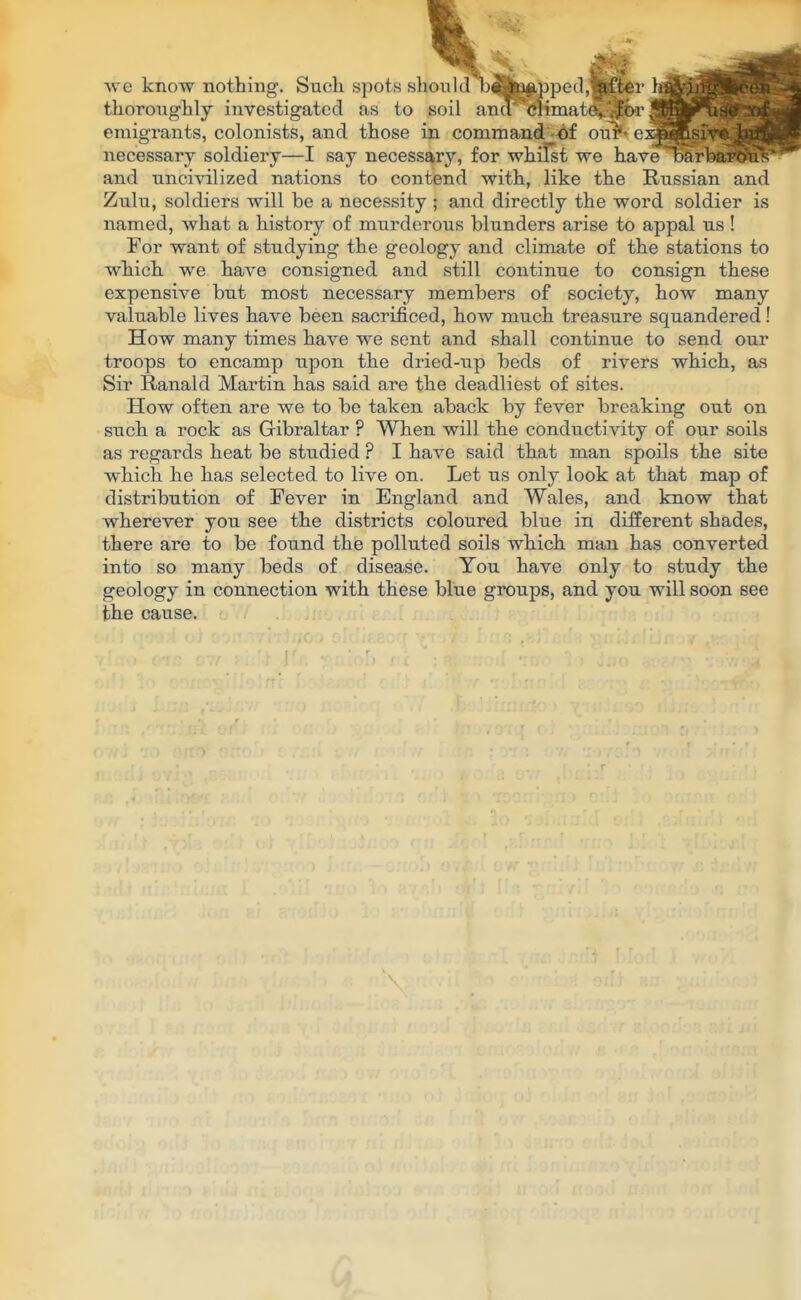 ion 1J D«bav»ped,pftei we know nothing. Such spots should bfifcjippecl, -after thoroughly investigated as to soil ana <*timat(%.'^>r emigrants, colonists, and those in command -£f our'* necessary soldiery—I say necessary, for whilst we havelBBHBBBP and uncivilized nations to contend with, like the Russian and Zulu, soldiers will be a necessity ; and directly the word soldier is named, what a history of murderous blunders arise to appal us ! For want of studying the geology and climate of the stations to which we have consigned and still continue to consign these expensive but most necessary members of society, how many valuable lives have been sacrificed, how much treasure squandered! How many times have we sent and shall continue to send our troops to encamp upon the dried-up beds of rivers which, as Sir Ranald Martin has said are the deadliest of sites. How often are we to be taken aback by fever breaking out on such a rock as Gibraltar ? When will the conductivity of our soils as regards heat be studied ? I have said that man spoils the site which he has selected to live on. Let us only look at that map of distribution of Fever in England and Wales, and know that wherever you see the districts coloured blue in different shades, there are to be found the polluted soils which man has converted into so many beds of disease. You have only to study the geology in connection with these blue groups, and you will soon see the cause.