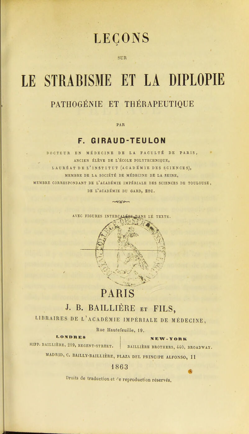 SUR LE STRABISME ET LA DIPLOPIE PATHOGÉNIE ET THÉRAPEUTIQUE PAR F. GIRAUD-TEULON DOCTEUR EN MÉDECINE DE LA FACULTÉ DE PARIS, ' ANCIEN ÉLÈVE DE L'ÉCOLE POLYTECHNIQUE, LAURÉAT DE L'INSTITUT (ACADÉMIE DES SCIENCES), MEMBRE DE LA SOCIÉTÉ DE MÉDECINE DE LA SEINE, MEMBRE CORRESPONDANT DE L'ACADÉMIE IMPÉRIALE DES SCIENCES DE TOULOUSE, DE l'académie du GARD, ETC. AVEC riOURES INTERC^ABS^P^NS le TEXTE. tn ^—^ N-i PARIS J. B. BAILLIÉRE et FILS, LIBRAIRES DE l'aCADÉMIE IMPÉRIALE DE MÉDECINE, Bue Hautefeuille, 19. LONDRES WEW-YOBK HIPP. BAILLIÉRE, 219, REOENT-STBEET. BAILLIÉRE BROTHERS, 440, BROADWAY. MADRID, C. BAlLLY-BAILLlÈnE, PLAZA DEL PIIINCIPE ALFONSO, 11 1863 % Droits de traduction et ''e reproduction réservés.