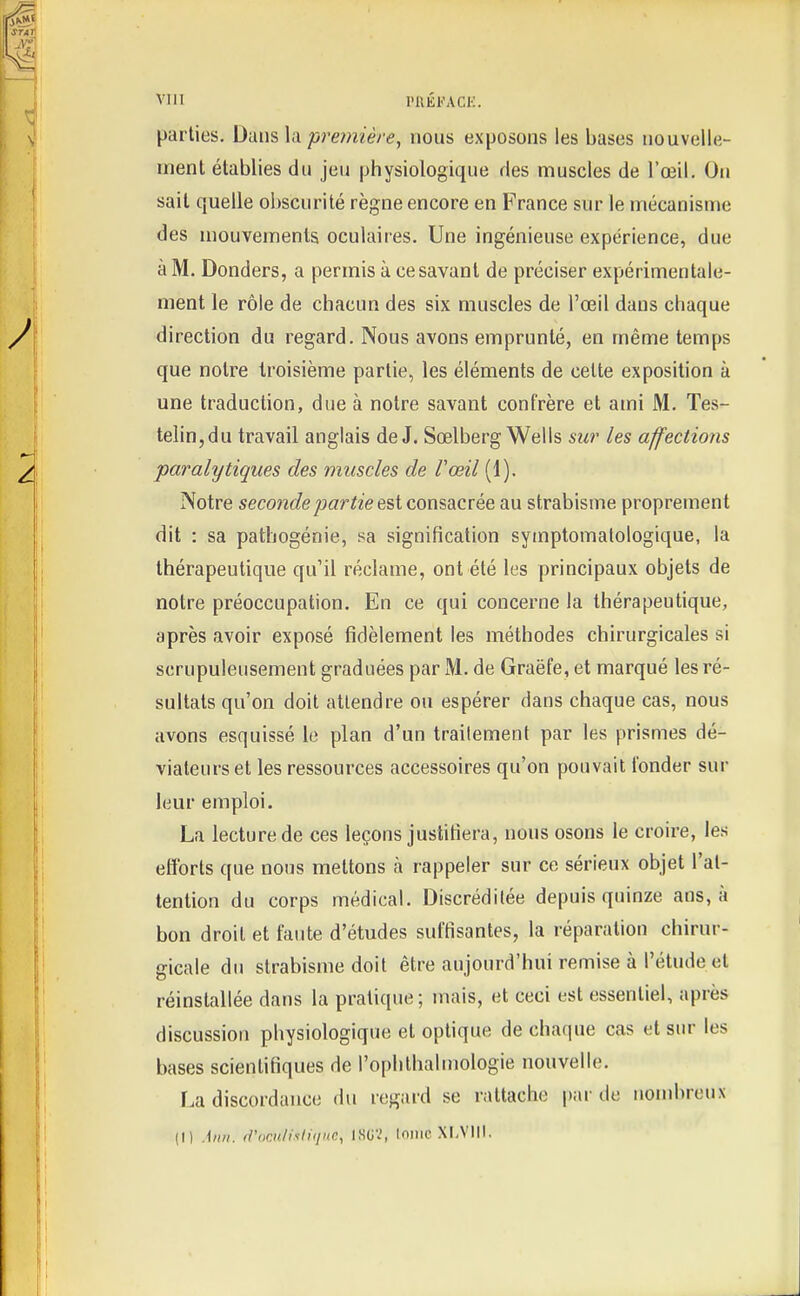 parties. Dans la première, nous exposons les bases nouvelle- ment établies du jeu physiologique des muscles de l'œil. On sait quelle obscurité règne encore en France sur le mécanisme des mouvements oculaires. Une ingénieuse expérience, due à M. Donders, a permis à ce savant de préciser expérimentale- ment le rôle de chacun des six muscles de l'œil dans chaque direction du regard. Nous avons emprunté, en même temps que notre troisième partie, les éléments de celte exposition à une traduction, due à notre savant confrère et ami M. Tes- telin,du travail anglais de J. Sœlberg Wells sur les affections paralytiques des muscles de Vœil (1). Notre seconde partie consacrée au strabisme proprement dit : sa pathogénie, sa signification symptomalologique, la thérapeutique qu'il réclame, ont été les principaux objets de notre préoccupation. En ce qui concerne la thérapeutique, après avoir exposé fidèlement les méthodes chirurgicales si scrupuleusement graduées par M. de Graëfe, et marqué les ré- sultats qu'on doit attendre ou espérer dans chaque cas, nous avons esquissé le plan d'un traitement par les prismes dé- viateurset les ressources accessoires qu'on pouvait fonder sur leur emploi. La lecture de ces leçons justifiera, nous osons le croire, les efforts que nous mettons à rappeler sur ce sérieux objet l'at- tention du corps médical. Discréditée depuis quinze ans, à bon droit et faute d'études suffisantes, la réparation chirur- gicale du strabisme doit être aujourd'hui remise à l'étude et réinstallée dans la pratique ; mais, et ceci est essentiel, après discussion physiologique et optique de chaque cas et sur les bases scientifiques de l'ophthalmologie nouvelle. La discordance A\\ regard se rattache par de nombreux (I) Aiin. <riir.nlisliijHC,, ISUV, lomc XI.VIU.