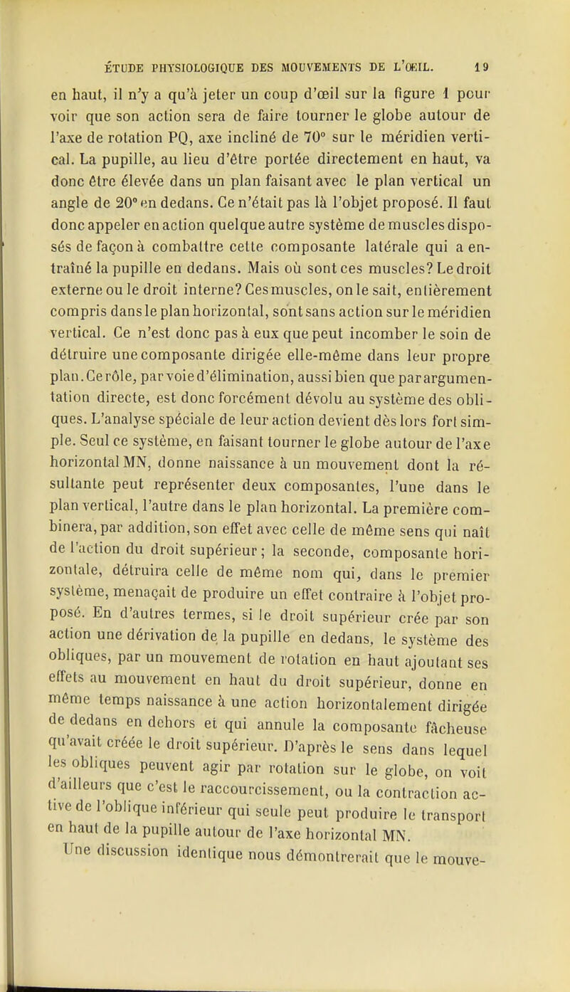 en haut, il n'y a qu'à jeter un coup d'oeil sur la figure 1 pour voir que son action sera de faire tourner le globe autour de l'axe de rotation PQ, axe incliné de 70° sur le méridien verti- cal. La pupille, au lieu d'être portée directement en haut, va donc être élevée dans un plan faisant avec le plan vertical un angle de 20° en dedans. Ce n'était pas là l'objet proposé. Il faut donc appeler en action quelque autre système de muscles dispo- sés de façon à combattre celte composante latérale qui a en- traîné la pupille en dedans. Mais où sont ces muscles? Le droit externe ou le droit interne? Gesmuscles, on le sait, entièrement compris dans le plan horizontal, sont sans action sur le méridien vertical. Ce n'est donc pas à eux que peut incomber le soin de détruire une composante dirigée elle-même dans leur propre plan.Ce rôle, parvoied'élimination, aussi bien que parargumen- tation directe, est donc forcément dévolu au système des obli- ques. L'analyse spéciale de leur action devient dès lors fort sim- ple. Seul ce système, en faisant tourner le globe autour de l'axe horizontal MN, donne naissance à un mouvement dont la ré- sultante peut représenter deux composantes, l'une dans le plan vertical, l'autre dans le plan horizontal. La première com- binera, par addition, son effet avec celle de môme sens qui naît de l'action du droit supérieur ; la seconde, composante hori- zontale, détruira celle de même nom qui, dans le premier système, menaçait de produire un effet contraire à l'objet pro- posé. En d'autres termes, si le droit supérieur crée par son action une dérivation de la pupille en dedans, le système des obliques, par un mouvement de rotation en haut ajoutant ses effets au mouvement en haut du droit supérieur, donne en même temps naissance à une action horizontalement dirigée de dedans en dehors et qui annule la composante fâcheuse qu'avait créée le droit supérieur. D'après le sens dans lequel les obliques peuvent agir par rotation sur le globe, on voit d'ailleurs que c'est le raccourcissement, ou la contraction ac- tive de l'oblique inférieur qui seule peut produire le transport en haut de la pupille autour de l'axe horizontal MN. Une discussion identique nous démontrerait que le mouve-