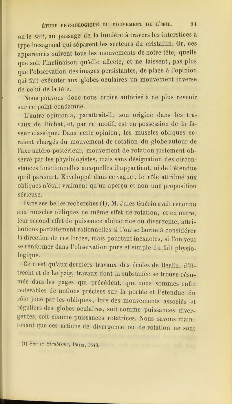 on le sait, au passage de la lumière à travers les interstices à type hexagonal qui séparent les secteurs du cristallin. Or, ces apparences suivent tous les mouvements de notre tête, quelle que soit l'inclinaison qu'elle affecte, et ne laissent, pas plus que l'observation des images persistantes, de place à l'opinion qui fait exécuter aux globes oculaires un mouvement inverse de celui de la tôte. Nous pouvons donc nous croire autorisé à ne plus revenir sur ce point condamné. L'autre opinion a, paraîtrait-il, son origine dans les tra- vaux de Bichat, et, par ce motif, est en possession de la fa- veur classique. Dans cette opinion, les muscles obliques se- raient chargés du mouvement de rotation du globe autour de l'axe antéro-poslérieur, mouvement de rotation justement ob- servé par les physiologistes, mais sans désignation des circon- stances fonctionnelles auxquelles il appartient, ni de l'étendue qu'il parcourt. Enveloppé dans ce vague , le rôle attribué aux obliques n'était vraiment qu'un aperçu et non une proposition sérieuse. Dans ses belles recherches (1), M, Jules Guérin avait reconnu aux muscles obliques ce môme effet de rotation, et en outre, leur second effet de puissance abductrice ou divergente, attri- butions parfaitement rationnelles si l'on se borne à considérer la direction de ces forces, mais pourtant inexactes, si l'on veut se renfermer dans l'observation pure et simple du fait physio- logique. Ce n'est qu'aux derniers travaux des écoles de Berlin, d'U- trecht et de Leipzig, travaux dont la substance se trouve résu- mée dans les pages qui précèdent, que nous sommes enfin redevables de notions précises sur la portée et l'étendue du rôle joué par les obliques, lors des mouvements associés et réguliers des globes oculaires, soit comme puissances diver- gentes, soit tfomme puissances rotatrices. Nous savons main- tenant que ces actions de divergence ou de rotation ne sont