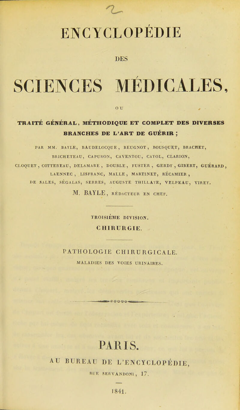 ENCYCLOPÉDIE DES SCIENCES MÉDICALES ou , TRAITÉ GÉNÉRAL, MÉTHODIQUE ET COMPLET DES DIVERSES BRANCHES DE L'ART DE GUÉRIR ; PAR MM. BAYLE, BADDELOCQOE , BEUGNOT , BOUSQUi;!, BRACHET, BUICHETEAU, CAPCHON, CAVENTOD, CAYOL, CLARION, CLOQUET , COTTESEAU, DELAMARE , DOUBLE, FUSTER , GERDY , GIBERT, GUÉRARD LAENNEC , LISFRANC, MALLE , MARTINET, RÉCAMIER , DE SALES, SÉGALAS, SERRES, AUGUSTE THILLAYE, VELPEAU, VIREY, M. BAYLE, RÉDACTEUR EN CHEF. TROISIÈME DIVISION. CHIRURGIE. PATHOLOGIE CHIRURGICALE. MALADIES DES VOIES URINAIRES. PARIS. AU BUREAU DE L'ENCYCLOPÉDIE, RIIF; SIÎRVANDONl, 17. «841.