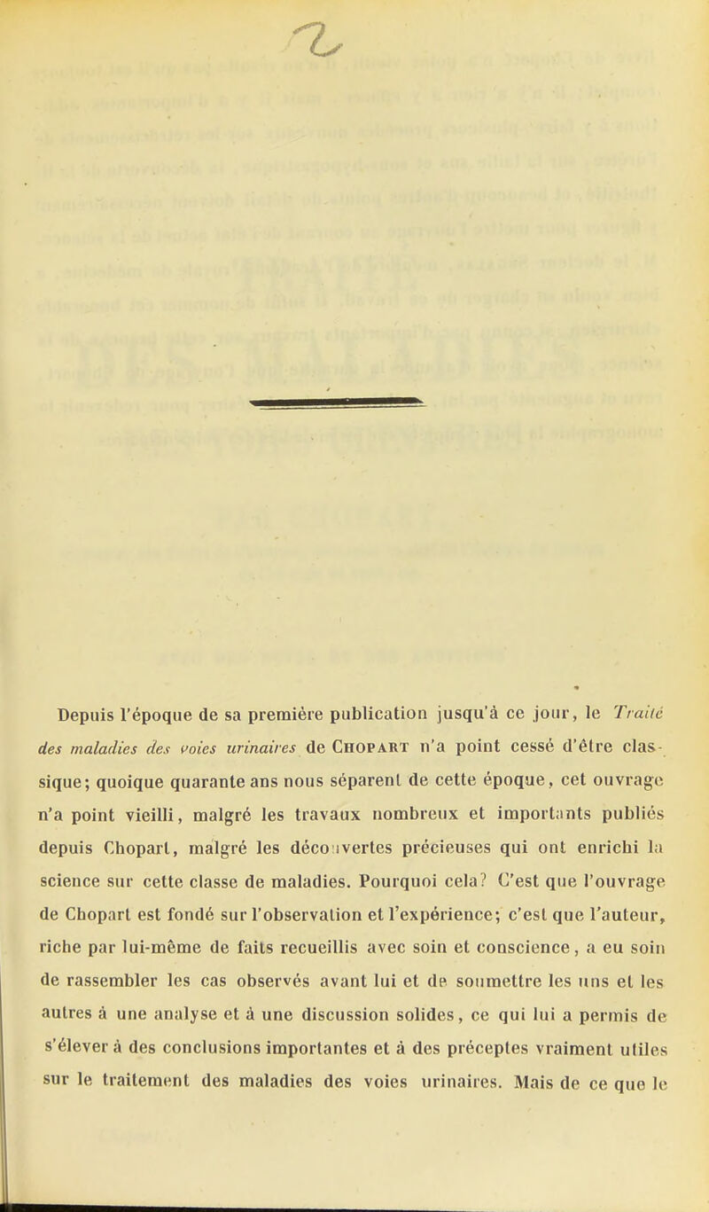 Depuis l'époque de sa première publication jusqu'à ce jour, le Traite des maladies des i^oies urinaires de Chopart n'a point cessé d'être clas- sique; quoique quarante ans nous séparent de cette époque, cet ouvrage n'a point vieilli, malgré les travaux nombreux et importants publiés depuis Chopart, malgré les déco:ivertes précieuses qui ont enrichi la science sur cette classe de maladies. Pourquoi cela? C'est que l'ouvrage de Chopart est fondé sur l'observation et l'expérience; c'est que l'auteur, riche par lui-même de faits recueillis avec soin et conscience, a eu soin de rassembler les cas observés avant lui et de soumettre les uns et les autres à une analyse et à une discussion solides, ce qui lui a permis de s'élever à des conclusions importantes et à des préceptes vraiment utiles sur le traitement des maladies des voies urinaires. Mais de ce que le