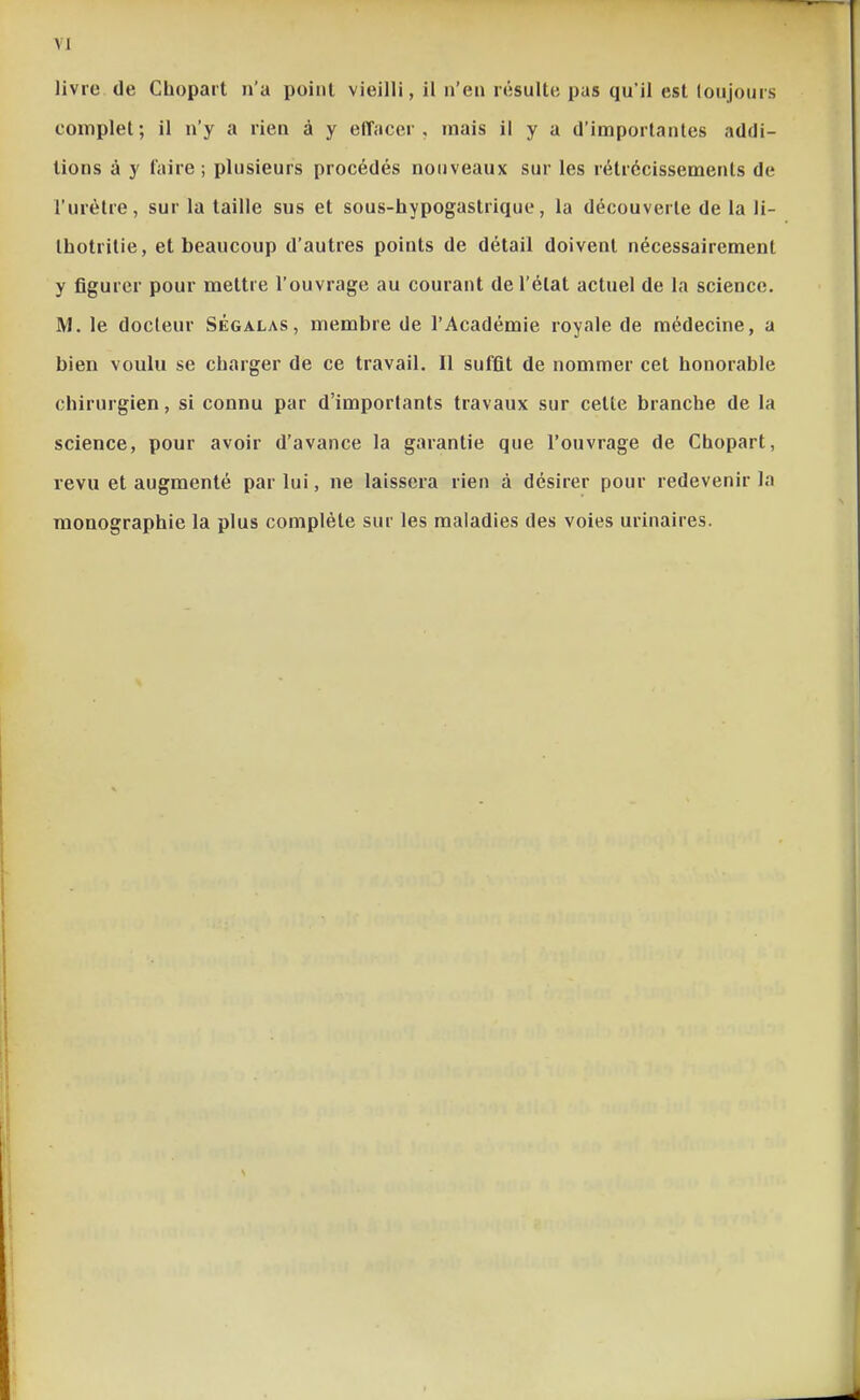 VI livre de Cbopait n'a point vieilli, il n'en résulte pas qu'il est toujours complet ; il n'y a rien à y effacer , mais il y a d'importantes addi- tions â y l'aire ; plusieurs procédés nouveaux sur les rétrécissements de l'urètre, sur la taille sus et sous-hypogastrique, la découverte de la li- thotritie, et beaucoup d'autres points de détail doivent nécessairement y figurer pour mettre l'ouvrage au courant de l'état actuel de la science. M. le docteur Ségalas, membre de l'Académie royale de médecine, a bien voulu se charger de ce travail. Il suffît de nommer cet honorable chirurgien, si connu par d'importants travaux sur cette branche de la science, pour avoir d'avance la garantie que l'ouvrage de Chopart, revu et augmenté par lui, ne laissera rien à désirer pour redevenir la monographie la plus complète sur les maladies des voies urinaires.