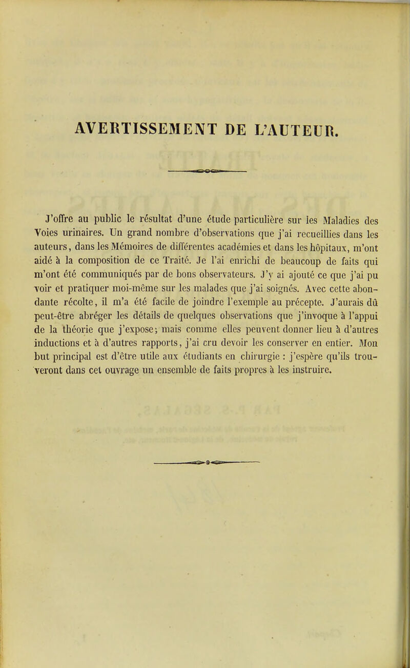 AVERTISSE3IENT DE L'AUTEUR. J'offre au public le résultat d'une étude particulière sur les Maladies des Voies urinaires. Un grand nombre d'observations que j'ai recueillies dans les auteurs, dans les Mémoires de différentes académies et dans les hôpitaux, m'ont aidé à la composition de ce Traité. Je l'ai enrichi de beaucoup de faits qui m'ont été communiqués par de bons observateurs. J'y ai ajouté ce que j'ai pu voir et pratiquer moi-même sur les malades que j'ai soignés. Avec cette abon- dante récolte, il m'a été facile de joindre l'exemple au précepte. J'aurais dû peut-être abréger les détails de quelques observations que j'invoque à l'appui de la théorie que j'expose; mais comme elles peuvent donner heu h d'autres inductions et à d'autres rapports, j'ai cru devoir les conserver en entier. Mon but principal est d'être utile aux étudiants en chirurgie : j'espère qu'ils trou- veront dans cet ouvrage un ensemble de faits propres h. les instruire.