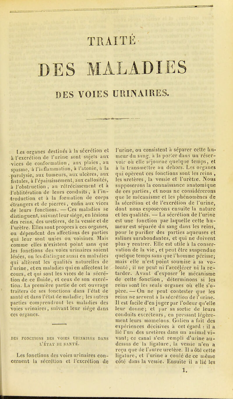 TRAITE DES MALADIES DES VOIES UUIINAIRES. [.es organes destinés à la sécrétion et à l'excrétion de l'urine sont sujels aux vices de conformulion , aux plaies, au spasme, à l'inflammalion, à l'atonie, à la paralysie, aux tumeurs, aux ulcères, aux fistules, à répaississement, aux callosités, à l'obstruction , au rélrécisscment et à l'oblitération de leurs conduits, à l'in- troduction et à la formation de corps étrangers et de pierres, enfin aux vices de leurs fonctions.—Ces maladies se distinguent, suivant leur siège, en lésions des reins, des uretères, de la vessie et de l'urètre. Elles sont propres à ces organes, ou dépendent des affections des parties qui leur sont unies ou voisines. Mais comme elles n'existent point sans que les fonctions des voies uriiiaires soient lésées, on les disiingue aussi en maladies qui allèrent les qualités naturelles de l'urine, et en maladies qui en affectent le cours, et qui sont les vices de la sécré- tion de ce fluide, et ceux de son excré- tion. La première partie de cet ouvrage traitera de ses fonctions dans l'élat de sanlé et dans l'état de maladie ; les autres parties comprendront les maladies des voies urinaires, suivant leur siège dans ces organes. des fokctions des voies uninmrus dans l'État de santé. Les fonctions des voies urinaires con- cernent la sécrétion et l'excrétion de l'urine, ou consistent à séparer cette hu- meur du smg. h la porter dans un réser- voir OÙ elle séjourne quelque temps, et à la transmettre au dehors. Les organes qui opèrent ces fonctions sont les reins , les uretères , la vessie et l'urètre. Nous supposerons la connaissance anatoraique de ces parties, et nous ne considérerons que le mécanisme et les phénomènes de la sécrétion et de l'excrétion de l'urine, dont nous exposerons ensuite la nature et les qualités. — La sécrétion de l'urine est une fonction par laquelle celte hu- meur est séparée du sang dans les reins, pour le purifier des parties aqueuses et salines surabondantes, et qui ne doivent plus y rentrer. Elle est utile à la conser- vation de la vie , et peut être suspendue quelque temps sans que l'homme périsse; mais elle n'est point soumise à sa vo- lonté , il ne peut ni l'accélérer ni la re- tarder. Avant d'exposer ^le mécanisme de celte fonction, déterminons si les reins sont les seuls organes où elle s'o- père.— On ne peut contester que les reins ne servent à la sécrétion de l'urine. 11 est facile d'en juger par l'odeur qu'elle leur donne; et par sa sortie de leurs conduits excréteurs, en ])ri'ssant légère- ment leurs mamelons. Galieii a fait des expériences décisives à cet égard : il a lié l'un des uretères dans un animal vi- vant; ce canal s'est rempli d'urine au- dessus de la ligature, la vessie n'en a reçu que île Tauire uretère. Il a ôté celte ligature, et l'urine a coulé de ce même côte dans la vessie. Ensuite il a lié les 1.