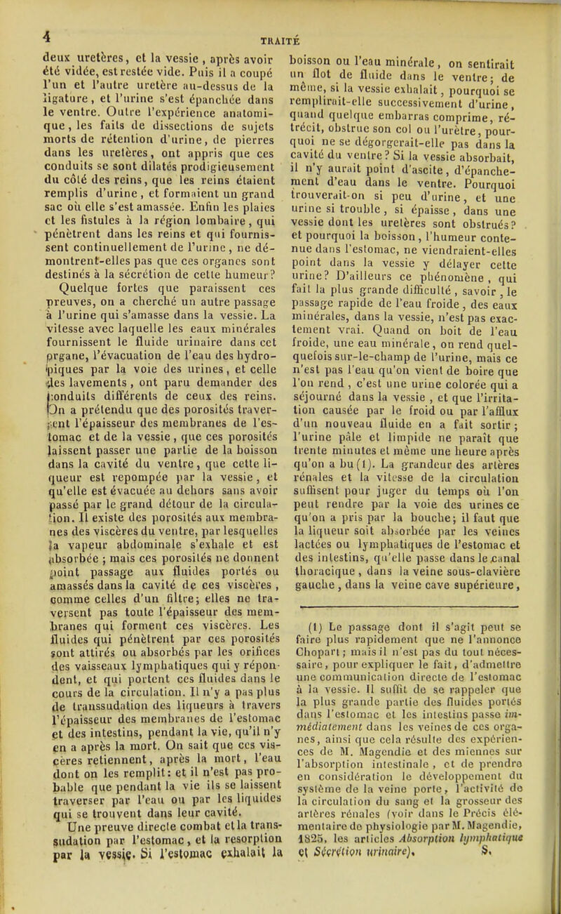 deux uretères, et la vessie , après avoir été vidée, est restée vide. Puis il a coupé l'un et l'autre uretère au-dessus de la ligature, et l'urine s'est épancliée dans le ventre. Outre l'expérience analomi- que, les faits de dissections de sujets morts de rétention d'urine, de pierres dans les uretères, ont appris que ces conduits se sont dilatés prodigieusement du côté des reins, que les reins étaient remplis d'urine , et formaient un grand sac oii elle s'est amassée. Entin les plaies et les fistules à la région lombaire, qui pénètrent dans les reins et qui fournis- sent continuellement de l'urine , ne dé- montrent-elles pas que ces organes sont destinés à la sécrétion de cette humeur? Quelque fortes que paraissent ces preuves, ou a cherché un autre passage à l'urine qui s'amasse dans la vessie. La vitesse avec laquelle les eaux minérales fournissent le fluide urinaire dans cet prgane, l'évacuation de l'eau desbydro- ipiques par la voie des urines, et celle ',les lavements, ont paru demander des i.onduits différents de ceux des reins. |3n a prétendu que des porosités Iraver- (.cnt l'épaisseur des membranes de l'es- tomac et de la vessie , que ces porosités laissent passer une partie de la boisson dans la cavité du ventre, que cette li- queur est repompée par la vessie , et qu'elle est évacuée au dehors sans avoir passé par le grand détour de la circula- tion. Il existe des porosités aux membra- nes des viscères du ventre, par lesquelles }a vapeur abdominale s'exhale et est jibsoi'bée ; mais ces porosités ne donnent point passage aux fluides portés ou amassés dans la cavité de ces viscères, comme celles d'un filtre; elles ne tra- versent pas toute l'épaisseur des mem- l)ranes qui forment ces viscères. Les fluides qui pénètrent par ces porosités îont attirés ou absorbés par les orifices des vaisseaux lymphatiques qui y répon- dent, et qui portent ces fluides dans le cours de la circulation. Il n'y a pas plus de transsudation des liqueurs à travers l'épaisseur des membranes de l'estomac et des intestins, pendant la vie, qu'il n'y en a après la mort. On sait que ces vis- cères retiennent, après la mort, l'eau dont on les remplit: et il n'est pas pro- bable que pendant la vie ils se laissent traverser par l'eau ou par les liquides qui se trouvent dans leur cavité. Une preuve directe combat et la trans- SUdalion par l'estomac, et la résorption par U vçssjç. Si l'estomac exhalait la boisson ou l'eau minérale, on sentirait un flot de fluide dans le ventre; de môme, si la vessie exhalait, pourquoi se remplirait-elle successivement d'urine, quand quelque embarras comprime, ré- trécit, obstrue son col ou l'urètre, pour- quoi ne se dégorgcrait-elle pas dans la cavité du ventre? Si la vessie absorbait, il n'y aurait point d'ascite, d'épanche- ment d'eau dans le ventre. Pourquoi trouverait-on si peu d'urine, et une urine si trouble, si épaisse, dans une vessie dont les uretères sont obstrués? et pourquoi la boisson, l'humeur conte- nue dans l'estomac, ne viendraient-elles point dans la vessie y délayer celte urine? D'ailleurs ce phénomène, qui fait la plus grande difficulté , savoir , le passage rapide de l'eau froide , des eaux minérales, dans la vessie, n'est pas exac- tement vrai. Quand on boit de l'eau froide, une eau minérale, on rend quel- quefois sur-le-champ de l'urine, mais ce n'est pas l'eau qu'on vient de boire que l'on rend , c'est une urine colorée qui a séjourné dans la vessie , et que l'irrita- tion causée par le froid ou par l'afflux d'un nouveau fluide en a fait sortir; l'urine pâle et limpide ne paraît que trente minutes et même une heure après qu'on a bu(l). La grandeur des artères rénales et la vitesse de la circulation suffisent pour juger du temps où l'on peut rendre par la voie des urines ce qu'on a pris par la bouche; il faut que la liqueur soit absorbée par les veines lactées ou lymphatiques de l'estomac et des intestins, qu'elle passe danslexianal Ihoracique , dans la veine sous-clavière gauche , dans la veine cave supérieure, (1) Le passage dont il s'agit peut se faire plus rapidement que ne l'annonce Chopart ; mais il n'est pas du tout néces- saire, pour expliquer le fait, d'admettre une communication directe de l'estomac à la vessie. Il suffit de se rappeler que la plus grande partie des fluides poricis dans l'estomac et les intestins passe im- médiatement dans les veines de ces orga- nes, ainsi que cela rôsulle des expérien- ces de M. Magendie et des miennes sur l'absorption intestinale , et de prendre en considération le développement du système de la veine porte, l'aciiviié do la circulation du sang el la grosseur des artères rénales (voir dans le Précis élé- mentaire do pliysiologie par M. Magendie, 1825, les articles Absorption lymphatique Q\ SççiHiçH winaire), S.