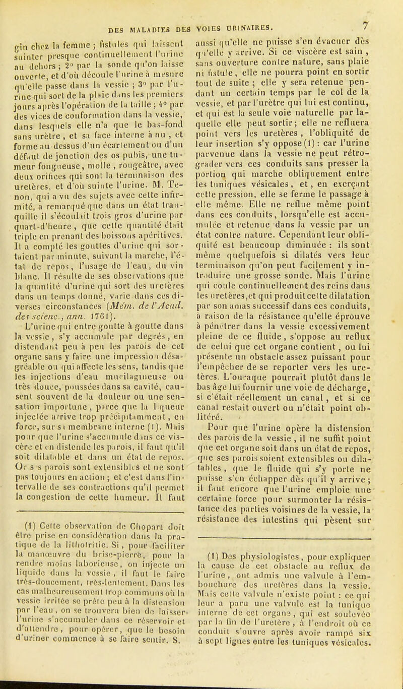 (jin chez la femme ; fistiilus qui laissent siiinlci- presque continiielleuieiit l'iiiiiie nu dehors; 2 par la sonde qu'on laisse ouverle, et d'où découle 1 urine à mesure qu'elle passe dans la vessie ; 3 par l'u- rine qui sort de la plaie d,.ns les premiers jours après l'opéralion de la taille ; 4° par des vices de conformation dans la vessie, dans lesquels elle n'a que le bas-fond sans urètre , et sa l'ace interne à nu , et forme au dessus d'un écarlement ou d'un dc'f.iut de jonction des os pubis, une tu- meur fongueuse, molle , rougeâtre, avec deux orifices qui sont la teriiiinaiion des uretères, et d oit suinte l'urine. M. Te- non, qui a vu des sujets avec cette infir- mité, a remarqué que dans un clat tran- quille il s'écoul.iit trois f^ros d'urine par quart-d'lieure , que celle quanlilé était triple en prenant des boissons apéritives. Il a compte les gouttes d'uiine qui sor- taient par minute, suivant la marche, l'é- tat de repos, l'usasse de l'eau, du vin lilauc. Il résulte de ses observations que la qu inlilé d'urine qui sort des uretères dans un temps donné, varie dans ces di- verses circonslancos [Mein. de l'jicad. de f s ci eue., nnii. 17 GI ). L'urine qui entre goutte h jjoulle dans la vessie , s'y accumule par degrés , en distendant peu à peu les parois de cet organe sans y faire une im|)ressio'> désa- gréable ou (|ui aDfecle les sen-i, tandis que les injcdions d'eau mu'-ilaf,Mneuse ou très douce, poussées dans sa cavité, cau- sent souvent de la douleur ou une sen- sation importune, pL>rce que la li(|ueur injectée arrive trop précipitamment, en force, sur si membrane interne (I). Mais poar que l'urine s'accuinule dans ce vis- cère et 111 distende les parois, il faut qu'il soit dilatable et dans un étal de repos. Or s 'S parois sont cxtensibii s et ne sont pas toujours en aciion ; et c'est dans l'in- tervalle de ses contractions qu'il permet la congestion de cette humeur. Il faut (1) Celte observation de Cliopart doit êiro prise en considération dans la pra- tique de la litliolriiic. Si , pour Cacililcr la maïucuvre du brise-pierre, pour la rendre moins laborieuse, on injecte un liquide dans la vessie , il (:iut le faire in'îs-douccment, Irûs-lentemenl. Dans les cas malhourcusemeni trop communs où la vessie irritée se prête peu à la distension par l'eau, on se trouvera bien de laisser' l'urine s'accumuler dans ce réservoir et d'allendre, pour opérer, que le besoin d'uriner commence ù se l'aire sciuir. S. VOIES DRINAinES. 7 aussi (|u'cllc ne puisse s'en évacuer dès q i'elle y arrive. Si ce viscère est sain , sans ouverture conire nature, sans plaie ni fistule, elle ne pourra point en sortir tout de suite ; elle y sera retenue pen- dant un certain temps par le col de la vessie, et par l'urètre qui lui est continu, et (|ui est la seule voie naturelle par la- quelle elle peut sortir; elle ne refluera point vers les uretères , l'obliquité de leur insertion s'y oppose (I) : car l'urine ])arvenue dans la vessie ne peut rétro- grader vers ces conduits sans presser la portion qui marche obliquement entre les tuniques vésicales, et, en exerçant cetle pression, elle se ferme le passage à elle même. Elle ne reflue même point dans ces conduits, lorsqu'elle est accu- mulée et retenue dans la vessie par un état conire nature. Cependant leur obli- quité est beaucoup diminuée : ils sont même quelquefois si dilatés vers leur terminaison qu'on peut facilement y in- troduire une grosse sonde. Mais l'urine qui coule continuellement des reins dans les uretères,et qui produitcelte dilatation par son amas successif dans ces conduits, à raison de la résistance qu'elle éprouve à pénétrer dans la vessie excessivement pleine de ce fluide, s'oppose au reflux de celui que cet organe contient, ou lui présente un obstacle assez puissant pour l'empêcher de se reporter vers les ure- tères. L'ouraque pourrait plutôt dans le bas ài>:e lui fournir une voie de déciiarge, si c'était réellement un canal, et si ce canal restait ouvert ou n'était point ob- litéré. Pour que l'urine opère la distension des parois de la vessie , il ne suflit i)oint que cet organe soit dans un état de repos, que ses jtarois soient extensibles on dila- tables , que le fluide qui s'y porte ne puisse s'en échapper dès qu'il y arrive; il faut encore que l'urine emploie une certaine force pour surmonter la résis- tance des parties voisines de la vessie, la résistance des intestins qui pèseat sur (I) Des physiologistes, pour expliquer la cause do cet obstacle au rcllux do l'urine, ont admis une valvule à l'em- bouchure des nrclf-.res dans la vessie. Mais celle valvule n'existe point : ce qui leur a paru une valvule est la luniquo interne de cet organs, qui est soulevéo par la (in de l'urelére, ;'i l'endroit où ce conduit s'ouvre après avoir rampé six ù sepi ligues entre les luniquos vésicales.