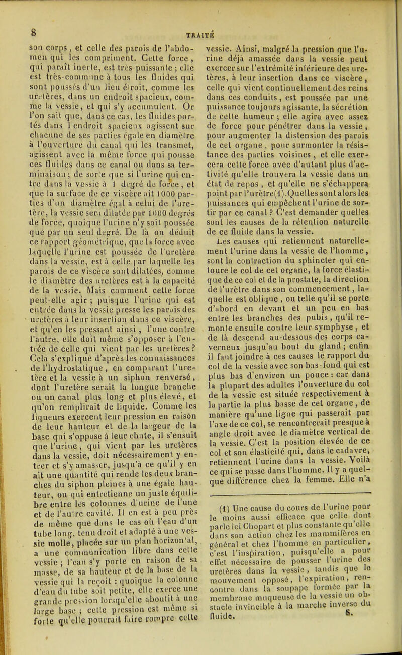 son corps , et celle des parois de l'iÉbdo- inen qui les compriinent. Celle force , qui pnniît inerte, est très puissante ; elle est très-commune à tous les llnides qui sont i)oussi's d'un lieu éiroil, comme les nri lères, dans un endroit spacieux, com- me la vessie, et qui s'y accumulent. Or l'on sait que, dans ce cas, les (luides por- tés d.ins l endroil s[)acieiix agissent sur chacune de se» parties égale en diamètre à l'ouverture du canal qui les transmet, agrissent avec la mênie force qui pousse ces fluides dans ce canal ou dans sa ter- minaison; de sor!e que si l'urine qui en- tre dans la vessie à 1 degré de force, et que la surface de ce viscère ail 1000 par- ties d'un diamètre égal à celui de l'ure- tère, la vessie sera dilatée par 11)00 degrés de force, quoique l'urine n'y soit poussée que par un seul depré. De là on déduit ce rapport géométrique, que la force avec laquelle l'urine est poussée de l'uretère dans la vessie, esl à celle | ar laquelle les parois de ce viscère sont dilatées, comme le diamètre des uretères esl à la capacité de la vessie. Riais comment cette force peut-elle agir ; puisijue l'urine c|ui est entrée dans la vessie presse les parois des uretères à leur insertion dans ce viscère, et qu'en les pressant ainsi , l'une contre l'autre, elle doit même s'opposer à l'en- trée de celle qui vient par les uretères ? Gela s'explique d'après les connaissances de l'hydroslalique , en comparant l'ure- tère et la vessie à un siphon renversé, dont l'uretère serait la longue branche ou un canal plus long et plus élevé, et qu'on remplirait de liquide. Comme les liqueurs exercent leur pression en raison de leur hauteur et de la largeur de la base qui s'oppose à leur chute, il s'ensuit que l'urine, qui vient par les uretères dans la vessie, doit nécessairement, y en- trer et s'y amasser, jusqu'à ce qu'il y en ait une quantité qui rende les deux bran- ches du siphon pleines à une égale hau- teur, ou qui entretienne un juste équili- bre entre les colonnes d'urine de l'une et de l'aulre cavité. 11 en est à peu prèi de même que dans le cas où l'eau d'un tube long, tenu droit et adapté à une ves- sie molle, placée sur un plan horizon'al, a une communication libre dans celte vessie ; l'eau s'y porte en raison de sa masse, de sa hauteur et de la base de la vessie qui la reçoit : quoique la colonne d'eau du tube sJit petite, elle exerce une grande prcision lorsqu'elle aboutit à une large base ; celle pression est même si forte qu'elle pourrait faire lon'prc celle vessie. Ainsi, malgré la pression que l'u- rine déjà amassée dai s la vessie peut exercersur l'extrémité inférieure des ure- tères, à leur insertion dans ce viscère, celle qui vient continuellement des reins dans CCS conduits, est poussée par une puissance toujours agissante, la sécrétion de cette humeur ; elle agira avec assez de force pour pénétrer dans la vessie, pour augmenter la distension des parois de cet organe , pour surmonter la résis- tance des parties voisines , et elle exer- cera celle force avec d'autant plus d'ac- tivité qu'elle trouvera la vessie dans un état de repos, et qu'elle ne s'échajipera point par l'urèlre(l).Quelles sonl alors les puissances qui empêchent l'urine de sor- tir par ce canal ? C'est demander quelles sont les causes de la rétention naturelle de ce fluide dans la vessie. Les causes qui retiennent naturelle- ment l'urine dans la vessie de l'homme, sont la contraction du sphincter qui en- toure le col de cet organe, la force élasti- que de ce col et de la prostate, la direction de l'urètre dans son commencement, la- quelle esl oblique , ou telle qu'il se porte d'abord en devant et un peu en bas entre les branches des pubis, qu'il re- monte ensuite contre leur symphyse , et de là descend au-dessous des corps ca- verneux jusqu'au bout du gland; enfin il faut joindre à ces causes le rapport du col de la vessie avec son bas-fond qui est plus bas d'environ un pouce : car danj la plupart des adultes l'ouverture du col de la vessie est située respectivement à la partie la plus basse de cet organe, de manière qu'une ligue qui passerait par l'axe de ce col, se rencontrerait presque à angle droit avec le diamètre vertical de la vessie. C'est la position élevée de ce col et son élasticité qui, dans le cadavre, retiennent l'urine dans la vessie. Yoilà ce qui se passe dans l'homme. 11 y a quel- que différence chez la femme. Elle n'a (1) Une cause du cours de l'urine pour le moins aussi efficace que celle dont parle ici Clioparl et plus conslanle qu'cllo dans son action chez les niammifùres en général et chez l'homme en narliculicr, c'esl l'inspirallon, puisqu'elle a pour effet nécessaire de pousser l'urine des uretères dans la vessie , tandis que lo mouvement opposé, l'oxpiration, ren- contre dans la soupape formée par a membrane muqueuse de la vessie un ob- stacle invincible à la marche inverso du fluide.