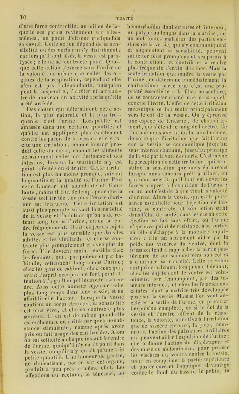 d'une force contnictile, au milieu de la- quelle ses parnis reviennent sur ellcs- niêiues, au point il'elïieer ([uel(|uefois sa cavité. Culte aclion dépend de su sen- sibilité ou (les nerfs ((iiis'y dislriliueiit: car lorsqu'il sont lésés, la vessie est para- lysée ; elle ne se contracte point. Quoi- que celle action s'e\eree sans l'ordre de la volonté, de même que celles des or- ganes de la respiration, cependant elle n'en est pas indépendante, jinisqu'on peut la suspendre , l'arrêter et la remet- tre de nouveau eu activité après qu'elle a été arrêtée. Des causes qui déterminent celle ac- tion, la plus naturelle et la plus fré- quente c'est l'urine. Lorsqu'elle est amassée dans une certaine (lu.mtité, et qu'elle est appliquée plus exactement contre les parois de la vessie, elle y ex- cite une irritation, comme le sang pro- duit celle du cœ ir, comme les aliments occasionnent celles de l'eslomnc et des intestins, lorsque la sensibilité n'y est point affectée ou détruite. Celte irrita- tion est plus ou moins prompte, suivant la quantité et la qualité de l'urine. Plus celte hume ir est abondante et stimu- lante , moins il faut de temps pour que la vessie soit irritée , ou plus l'envie d'uri- ner est fré(iuente. Cette irritation est aussi plus prompte suivant la sensibilité de la vessie et l'Labilude qu'on a de re- tenir long temps l'urine, ou de la ren- dre fréquemment. Dans les jeunes sujets la vessie est plus sensible que dans les adultes et les vieillards , et elle se con- tracte plus promptement et avec plus de force. Elle devient moins sensible chez les femmes, qui, par pudeur et par ha- bitude, retiennent long-lemps l'urine; chez les g'us de cabinet, chez ceux qui, ayant l'esprit occupé, ne font point ut- lënlion à l'aiguillon qui lesinviteà la ren- dre. Aussi cette humeur séjourne-t-elle plus long temps dans leur vessie, et en alfaiblit-elle l'action. Lorsque la vessie contient un corps élianger, sa sensibilité est plus vive, et elle se contracte plus souvent. Il en est de même quand elle est enflammée ou irritée par quelque sub- stance slimulanle, comme après avoir pris ou fait usage des eanlharidcs. Alors on est sollicité à chaque instant a rendre de l'urine, quoiqu'il n'y en ait pouit dans la vessie, oU qu'il n y eu ait qu'une 1res petite quantité. Une humeur de goulle, de rhumatisme, portée S'ir cet organe, produit à peu près le même ellet. Les affeclions du rectum, le lénesme, les hémorrlioïdes douloureuses et interne?, un polype ou fon},nis dans la mairiee, en uu mot toutes maladies des pjriics voi- sines de la vessie, qui s'y commutiiqueut et aiignientent .sa sensibilité, peuvent solliciter plus promptement ses pirois à la conlraclion, et coiitrib u r ii rendre plui fréquente l'envie d'uriner. Mais la senle irritfition que soulfre la vessie par l'urine, en détermine immédiatement la conlraclion ; parce que c'est une pro- priété essentielle h la fibre musculaire, de se contracter quand une cause quel- conque l'irrite. L'effet de celle iiritaliou mécanique se fait sentir principalement vers le col de la vessie. Ou y éprouve une espèce de ténesme , de chatoui le- ment, qui s'étend le long de l'urclre. Ce lénesme nous avertit du besoin d'uriner, de sorte que l'irritation que fait l'urine sur la vessie, se communique jusqu'au sens interne commun, jusqu'au principe de la vie par la voie des nerfs. C'est même la perception de celle irritation, qui con- stitue la sensation que nous éprouvons lorsque nous sommes prêts i» uriner, ou qui nous avertit qu'il faut employer les forces propres à l'expul ion de l'urine : en uu mot c'est de là que vient la volonté d'uriner. Alors la vessie, ([ui Cit la puis- sance essentielle pour rrjcction de l'u- rine, se contracte, et son action sulht dans l'état de santé, dans les cas oîi cette éjcctioii se fait sans effort, où l'urine n'éprouve point de résislanceà sa sortie, où elle s'échappe à la moindre impul- sion : elle est scu'emeut aid e jiar le poids des viscères du ventre, dont la l)ression tend à rapprocher la partie pos- térieure de sou sommet vers son col < t à diminuer sa capacité. Celle pression ai,'it principalcmenl loisiju'on est deho it, chez les sujets dont le ventre est volu- mineux, par l'embonpoint, par des tu- meurs internes, et chez les femuici en- ceintes, dont la matrice très développée pose sur la vessie. M .is si l'on veut ac- célérer la sortie de l'urine, en pr.^cnrer l'expulsion complète, ou si le col de la vessie et l'urètre offrent de la résis- tance, la volonté, attentive à l'irritation que ce viscère éprouve, lu juge, com- mande l'actiosi des puissances auxiliaires qi\i peuvent aider l'expulsion de l'urine; elle or.lonnc l'action du diaiduatrmc et des muscles abdominaux, pour pre ser les viscères du ventre contre la vessie, pour en comprimer la partie supérieure cl postérieure et l'appliquer davantage contre le fond du bassin, le piibis, le