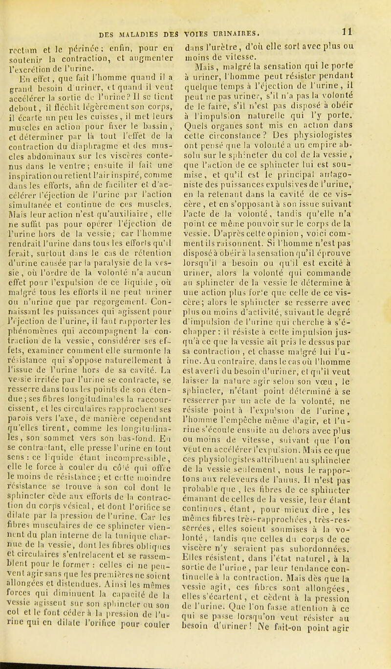 rpcliun et le ptii'ini'c ; enfin, pour en soutenir la contraclion, et aujjmcnler l'excrôlion tic l'urine. Eu elVct, que fait l'homme quand il a grand besoin d uriner, ( l quand il veut accélérer la sortie di: ruriiieP 11 se tient debout, il flécliil légèremenl sou corps, il écarte un peu les cuisses, il met leurs muscles en action pour fixer le bassin , cl déterminer par là tout l'effet de la contraction du diaphragme et des mus- cles abdominaux sur les viscères conte- nus dans le venlre; ensuite il l'ait une inspiralionourelient l'airinspiré, comme dans les efforts, afin de faciliter et d'ac- célérer l'éjection de l'urine par l'action simultanée et continue de ces muscles, niais leur action n'est qu'auxiliaire, elle ne suflit pas pour opérer l'éjection de l'urine hors de la vessie; car l'homme rendrait l'urine dans tous les elforls qu'il ferait, surtout dans le cas de rétention d'urine causée par la paralysie de la ves- sie , oîi l'ordre de la volonté n'a aucun effet pour l'expulsion de ce liquide, où malgré tous les efforts il ne peut uriner ou n'urine que par regorgement. Con- naissant les puissances qui agissent pour l'('jection de l'urine, il faut r.ipporter les phénomènes qui accouipagucnt la con- tr.iction de la vessie, considérer ses ef- fets, examiner comment elle surmonle la résistance qui s'oppose naturellement à l'issue de l'urine hors de sa cavité. La vc.-sie irritée par l'urine se contracte, se resserre dans tous les points de sou éten- due; ses fibres longitudinales la raccour- cissent, et les circulaires rapprocheni ses parois vers l'axe, de manière cependant qu'elles tirent, comme les longitudina- les, son sommet vers son bas-fond. Eu se contra'tant, elle presse l'urine en tout sens : ce Tquide étant incoin|)reisible, elle le force à couler du cô'é qui offre le moins de résistance; et cette luoindre résistance se trouve à son col dont le Sphincter cède aux efforts de la contrac- tion du corps vésical, et dont l'oriliccse dilate par la pression de l'urine. Car les fibre? musculaires de ce sphincter vien- nent du plan interne de la tuniijue char- nue de la vessie, dont les libres obliques et circulaires s'entrelacent et se rassem- blent pour le former : celles ci ne peu- vent agir sans que les premières ne soient allongées et distendues. Ainsi les mêmes forces qui diminuent la capacité de la vessie agissent sur son spliineter ou son col et le font cédera la lu-esaion de l'u- rine qui en dilale l'orifice pour couler VOIES URINAIUES. 11 dans l'urètre, d'oii elle sort avec plus ou moins de vitesse. Mais , malf^ré la sensation qui le porte à uriner, l'homme peut résister pendant quelque temps à l'éjection de l'urine, il peut ne pas uriner, s'il n'a pas la volonté de le faire, s'il n'est pas disposé ii obéir à l'impulsion nalurelie qui l'y porte. Quels organes sont mis en action dans cette circonstance? Des physiologistes ont pensé que la volonté a un enifiire ab- solu sur le sphincter du col de la vessie , que l'action de ce sphincter lui est sou- mise, et qu'il est le principal antago- niste des puissances expulsivesde l'urine, en la retenant dans la cavité de ce vis- cère , et en s'opposanl à son issue suivant l'acte de la volonté, tandis qu'elle n'a point ce même pouvoir sur le corps de la vessie. D'après celte opinion , voici com- ment ils raisonnent. Si l'homme n'est pas disposé à obéir à la sensation qu'il éprouve lorsqu'il a besoin ou f|u'il est excité à uriner, alors la volonté qui commande au sphincter de la vessie le détermine à une action plus for^e que celle de ce vis- cère; alors le sphincter se resserre avec plus ou moins d'activité, suivant le degré d'impulsion de l'urine (]ui cherche à s'é- chapper: il résiste à celte impulsion jus- qu'à ce que la vessie ait pris le dessus par sa contraclion , et chasse malgré lui l'u- rine. Au contraire, dans le cas où l'homme eslaverli du besoin d'uriner, et qu'il veut laisser la nalurc agir selon son vœu , le sphincter, n'étant point délerminé à se resserrer par un acte de la volonté, ne résiste pointa l'expulsion de l'urine, riiomme l'empêche même d'agir, et l'u- rine s'écoule ensuite au dehors avec plus ou moins de vitesse, suivant que l'ou veut en accélérer l'expu'.sion. IVIais ce que ces physiologistes altribuent au S|)hincler de la vessie seulement, nous le rappor- tons aux releveursde l'anus. Il n'est pas probable que , les libres de ce sphincter émanant de celles de la vessie, leur étant continues , étant , pour mieux dire , les mêmes libres très-rapprochées , Irès-res- serrées, elles soient soumises à la vo- lonté, tandis que celles du corps de ce viscère n'y seraient jias subordonnées. Elles résistent, dans l'état naturel, à la sortie de l'urine , par leur tendance con- tinuelle à la contraction. Mais dès que la vessie agit, ces fibres sont allongées, elles s'écartent, et cèdent a la pression de l'urine. Que l'on fas.;e atlentiou à ce qui se passe lorsqu'on veut résister au besoin d'uriner! Ne fait-on point agir