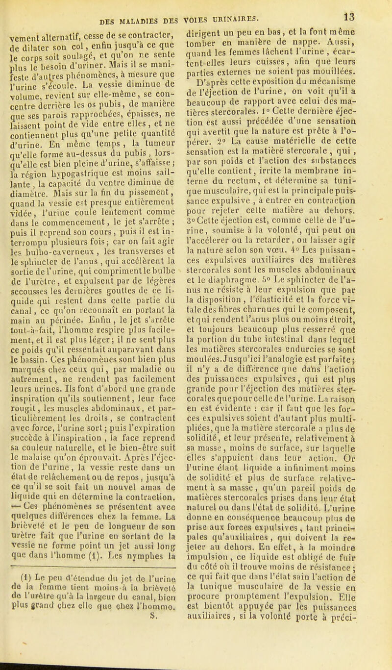 vement allevnatif, cesse de se conlraclcr, de dilater son col, enfin jusqu'à ce que le corps soit soulasé, et qu'on re sente plus le besoin d'uriner. Mais il se mani- feste d'aut^res phénomènes, à mesure que l'urine s'écoule. La vessie diminue de volume, revient sur elle-même, se con- centre derrière les os pubis, de manière que ses parois rapprochées, épaisses, ne laissent point de vide entre elles , et ne contiennent plus qu'une petite quantité d'urine. En même temps , la tumeur qu'elle forme au-dessus du pubis , lors- qu'elle est bien pleine d'urine, s'affaisse ; la région hjpogasfrique est moins sail- lante , la capacité du ventre diminue de diamètre. Mais sur la fin du pissement, quand la vessie est presque entièrement vidée, l'urine coule lentement comme dans le commencement, le jet s'arrête ; puis il reprend son cours, puis il est in- terrompu plusieurs fois; car on fait agir les bulbo-caverneux , les transverses et le sphincter de l'anus , qui accélèrent la sortie de l'urine, qui compriment le bulbe de l'urètre, et expulsent par de légères secousses les dernières gouttes de ce li- quide qui restent dans celte partie du canal, ce qu'on reconnaît en portant la main au périnée. Enfin , le jet s'urrêle tout-à-fait, l'homme respire plus facile- ment, et il est plus léger ; il ne sent plus ce poids qu'il ressentait auparavant dans le bassin. Ces phénomènes sont bien plus marqués chez ceux qui, par maladie ou autrement, ne rendent pas facilement leurs urines. Ils font d'abord une grande inspiration qu'ils soutiennent, leur face rougit, les muscles abdominaux, et par- ticulièrement les droits, se conlraclent avec force, l'urine sort ; puis l'expiration succède à l'inspiration , la face reprend sa couleur naturelle, et le bien-être suit le malaise qu'on éprouvait. Après l'éjec- tion de l'urine , la vessie reste dans un étal de relâchement ou de repos, jusqu'à ce qu'il se soit fait un nouvel amas de liquide qui en détermine la contraction. — Ces phénomènes se présentent avec quelques différences chez la femme. La brièveté et le peu de longueur de son urètre fait que l'urine en sortant de la vessie ne forme point un jet aussi long que dans l'homme (1). Les nymphes la (1) Le peu d'iUendue du jet de l'urine do la femme iient moins à la brièveté de l'urèlre qu'à la largeur du canal, bion plus grand chez elle que chez l'Iiommo. S. VOIES HRINAIRES. 13 dirigent un peu en bas , et la font même tomber en manière de nappe. Aussi, quand les femmes lâchent l'urine , écar- tent-elles leurs cuisses, afin que leurs parties externes ne soient pas mouillées. D'après celte exposition du mécanisme de l'éjection de l'urine, on voit qu'il a beaucoup de rapport avec celui des ma- tières slercorales. 1° Cette dernière éjec- tion est aussi précédée d'une sensatioa qui avertit que la nature est prête à l'o- pérev. 2 La cause matérielle de cette sensation est la matière slercorale , qui, par son poids et l'aclion des substances qu'elle contient, irrite la membrane in- terne du rectum, et détermine sa tuni- que musculaire, qui est la principale puis- sance expulsive , à entrer en contraction pour rejeter celte matière au dehors. 3° Celte éjection est, comme celle de l'u- rine, soumise à la volonté, qui peut ou l'accélérer ou la relarder, ou laisser agir la nature selon son vœu. 4 Les puissan- ces expulsives auxiliaires des matières stercoralcs sont les muscles abdominaux et le diajjhragme. 5° Le sphincter de l'a- nus ne résiste à leur expulsion que par la disposition, l'élasticité et la force vi- tale des fibres charnues qui le composent, etqui rendent l'anus plus ou moins étroit, et toujours beaucoup plus resserré que la portion du tube itilcslinal dans lequel les matières stercorales endurcies se sont moulées. Jusqu'ici l'analogie est parfaite; il n'y a de différence que daYis l'aclion des puissances expulsives, qui est plus grande pour l'éjection des matières sler- corales quepourcellc de l'urine. La raison en est évidente : car il faut que les for- ces expulsives soient d'autant plus multi- pliées, que la matière stercorale a plus de solidité, et leur présente, relativement à sa masse, moins de surface, sur laquelle elles s'appuient dans leur action. Or l'urine étant liquide a infiniment moins de solidité et plus de surface relative- ment à sa masse, qu'un pareil poids de matières stercoralcs prises dans leur état naturel ou dans l'état de solidité. L'urine donne en conséquence beaucoup plus de prise aux forces expulsives, tant princi- pales qu'auxiliaires , qui doivent la re- jeter au dehors. En effet, à la moindre impulsion , ce liquide est obligé de fuir du côté oii il trouve moins de résislance ; ce qui fait que dans l'élat sain l'action de la tunique musculaire de la vessie en procure proniplcment l'expulsion. Elle est bientôt appuyée par les puissances auiiliaires, si la volonlé porte à préci-