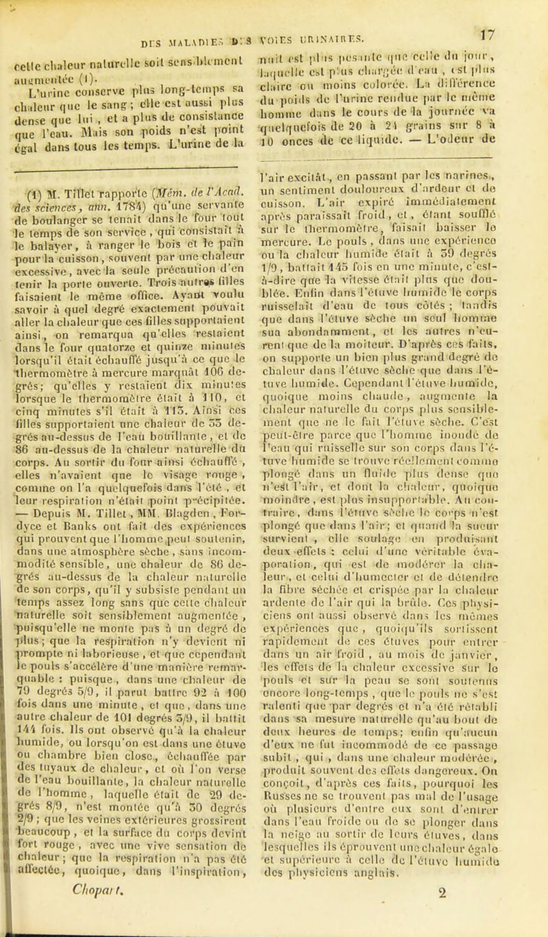 DIS .MALADIE.-. 6:9 celle clialeiir nalurtlle soit sens.bUmciU aiinnu'iiU'c (l). L'ui inc conserve plus long-lcmiis sa clwlenrquc le sang; elle csl ausiii pliis dense que lui , et a plus de eonsislunce que l'eau. Mais son poids n'est point égal dans tous les temps. L'urine de la (1) M. Tillet rapporle (Ncm. de l'Acnd. -des sciences, alin. 1784) qu'une servante de boulanger se tenait dans le four tout •le temps de son service, qui consistait à le balayer, à ranger le bois et le pain pour la cuisson , souvent par une eliaieur excessive , avec la seule prôcnuiion d'en lenir la porte ouverte. Trois aulrw (illes faisaient le même office. Ayant -voulu savoir à quel degré exactement pouvait aller la cbaleur que ces filles supporl.Tient ainsi, on remarqua qu'elles restaient dans le four quatorze et quinze minuies lorsqu'il était échauffé jusqu'à ce que le tbermomètre à mercure marquât 106 de- grés; qu'elles y restaient dix minuïes lorsque le thermomèire était à 110, et cinq minutes s'il était à l'iS. Ainsi ces iilles supportaient une chaleur de 53 de- grés au-dessus de l'eau bouillante , et de 86 au-dessus de la clialeur naturelle du .corps. Au sortir du four ainsi échauffé , elles n'avaient que le visage rouge , comme on l'a quelquefois dans l'été , et lleur respiraiion n'était :point p-écipiiée. — Depuis M. Tillet , MM. Blagden , Foi-- dyce et Banks ont fait des expériences qui prouvent que l'iiommc.peul soutenir, dans une almospbére sèche , sans incom- modité sensible , une chaleur de 8G de- grés au-dessus de la chaleur naturelle de son corps, qu'il y subsiste pendant un 'temps assez long sans que celle chaleur naturelle sort sensiblement augmentée , 'puisqu'elle ne monte pas à un degré de plus; que la respiration n'y devient ni prompte ni laborieuse , et que cependant le pouls s'accélère d'ime manière remar- quable : puisque, dans une clialeur de 79 degrés 5/9, il parut battre 92 à 100 •fois dans une minute, et que, dans une autre chaleur de 101 degrés 3/9, il ballii 144 fois. Ils ont observe qu'à la chaleur humide, ou lorsqu'on est dans une étuvo ou chambre bien close., éeliaulTée par des tuyaux de chaleur, et où l'on verse de l'eau bouillante, la chaleur naturelle de l'homme, laquelle était de 29 de- grés 8/9, n'est montée qu'à 30 degrés 2/9 ; que les veines extérieures grossirent ■beaucoup , cl la surface du corps devint fort rouge , avec une vive sensation de chaleur; que la respiration n'a pas été affectée, quoique, dans l'inspiration, Chopai I. .voîF.s i!Ri.\Ainr..<;. i/ nuit est jdîis pes.iiilc (pie relie ilu jour, l;i(|uelle est plus diar/jee d eau , (sl plus claire ou moins colorée. La dill'érence du poids de l'urine rendue par le même honiiue dans le cours delà journée a'u quelquefois de 20 à 21 ^ra'ms sur 8 à 10 onces de ce liquide. — L'odeur de l'air excit.ât., en passant par les narines,, un sentiment douloureux d'ardeur et de cuisson. L'air expiré immédiatement après paraissait froid, et, étant soufflé sur le iliermomélre, faisait baisser le mercure. Le pouls , dans une expérience ou la chaleur humide était à 59 degrés 1/9, battait 145 fois en une minute, e'csl- à-dire qite la vitesse élail plus que dou- blée. Enlin dans l'éluve humide le corps ruisselait d'eau de tous côtés ; tandis que dans l'étuve sèche un seul homme sua abondamment, et les autres n'eu- rent que de la moilem. D'après ces faits, on supporte un bien plus grand degré de chaleur dans l'éluve sèche que dans l'é- tnve humide. Cependant l'ctuve humide, quoique moins chaude, augmcnle la chaleur naturelle du corps plus sensible- ment que ne le fait l'éluve sèche. C'est peut-être parce que l'homme inonde de l'eau qui ruisselle sur son corps dans l'é- tuve humide se trouve réellemenl commo plongé dans un fluide plus dense que n'est l'air, et dont la clialeur, quoique moindre, est plus insupporiable. Au con- traire, dans l'éluve sèche le coi'ps n'est plongé que dans l'air; et quand la sueur survient , elle soulage en produisant deux effets; celui d'une véritable éva- poralion, qui esl de modérer la cha- leur, et celui d'humecior el de déicndrc la fibre sécliée cl crispée par la elialeiu' ardente de l'air qui la brûle. Ces physi- ciens ont aussi observé dan.5 les mêmes expériences que , quoiqu'ils sortissent rapidement de ces éluves pour entrer dans un air froid , au mois de janvier, les effets de la chaleur excessive Siu- lo pouls et sur la peau se sont souleniis encore long-temps , que \f jioiils ne s'est ralenti que par degrés et n'a élé rétabli dans sa mesure natitrelle qu'au bout de deux heures de temps; enfin qu'aucun d'eux ne fut incommodé de ce passage subit , qui , dans une chaleur modérée , produit souvent des effets dangereux. On conçoit, d'après ces faits, pourquoi les Russes ne se irouvent pas mal de l'usage où plusieurs d'entre eux sont d'entrer dans l'eau froide ou de se plonger dans la neige au sortir de leurs éluves, dans lesquelles ils éprouvent utiochaleur égalo et supérieure à celle de l'éluve huinido des physiciens anglais. 2