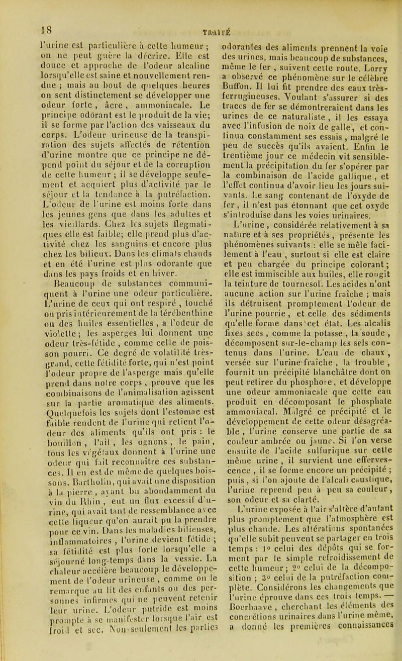 l'iuiiic est parliculiùrc à celle liumeur; on lie lient guère la ilrcrirc. Elle est douce et iippiocUe de l'odetir alcaline lorsqu'elle est saine et nouvellement ren- due j mais au bout de quelques heures on sent distinctement se développer une odeur l'orle , acre, animoniacale. Le principe odorant est le jiroduit de la vie; il se forme par raclioi) des vaisseaux du corps. L'odeur mineuse de la transpi- ration des sujets alTticlcs de rétention d'urine montre que ce principe ne dé- pend point du séjour et de la corruption de celle humeur; il se développe seule- ment et acquiert plus d'nclivilé par le séjour tt la tcnil;ince à la ptilréfaclion. L'oileur de l'urine est moins forte dans les jeunes gens ([ue dans les aduUes et les vieillards. Clifz lis sujets flegmati- ques elle est faible; elle jirend plus d'ac- livilé cliez les sanguins et encore plus chez les bilieux. Dans les climals chauds et en été l'urine est pl;is odorante que dans les pays froids et en hiver. Beaucoup de substances communi- quent à l'urine une odeur particulière. L'urine de ceux qui ont respiré , touché ou pris intérieurement de la tércbenlhine ou des huiles essentielles , a l'odeur de violetle ; les asperges lui donnent une odeur très-félide , comme celle de pois- son pourri. Ce degré de volatilité trcs- (jr.ind, celle fétidité forle, qui n'est point l'odeur propre de l'aspeige mais qu'elle prend dans noire corps, prouve que les combinaisons de l'animalisalion agissent sur la partie aroinuli()ue des aliments. Quelquefois les sujets dont l'estomac est faible rendent de l'urine qui relient l'o- deur des aliments qu'ils ont pris : le bouillon , l'ail , les ognons , le pain, tous les vi'gélaux donnent à l'urine une otlci'.r qui fait reconnaître ces substan- ces. Il un est de même de quelques bois- sons. Bartholin, qui avait une disposition à la iiierre , ajant bu abondamment du vin du Uhin , eut un tlux eices-if d'u- rine, qui avait lanl de ressemblance avec celte liqueur qu'on aurait pu la prendre pour ce vin. Dans les maladies bilieuses, inflamnialoires , l'urine devient fétide ; sa féliilité est plus forte lorsqu'tdie a séjourné long-temps dans la vessie. La chaleur accélère beaucoup le développe- ment de l'oJeur urincusc , comme on le remarque au lit des enfants ou des per- sonnes inOrmes qui ne iieuvent retenir leur urine. L'odeur putride est^ moms prompte à se niaiiifislir loisque l'nir est Iroi'.l cl sic. \uu si'uleincnl les T'^'^'C' odoranles des aliments prennent la voie des urines, mais beaucoup de substances, même le fer , suivent celle route. Lorry a observé ce phénomène sur le célèbre Buffon. Il lui fit prendre des eaux très- ferrugineuses. Voulant s'assurer si des tracts de fer se démontreraient dans les urines de ce naturaliste, il les essaya avec l'infusion de noix de galle, et con- tinua constamment ses essais , malgré le peu de succès qu'ils avaient. Enfin le trentième jour ce médecin vit sensible- ment la précipilation du fer s'opérer par la combinaison de l'acide gallique , et l'effet continua d'avoir lieu les jours sui- vants. Le sang conlenant de l'oxyde de fer, il n'est pas étonnant que cet oxyde s'introduise dans les voies urinaires. L'urine , considérée relativement à sa nature et à ses propriétés, présente les phénomènes suivants : elle se mêle faci- lement à l'eau , surtout si elle est claire et peu chargée du principe colorant; elle est immiscible aux huiles, elle rougit la teinture de tournesol. Les acides n'ont aucune action sur l'urine fraîche ; mais ils détruisent promplement l'odeur de l'urine pourrie , et celle des sédiments qu'elle forme dans cet état. Les alcalis fixes secs, comme la potasse , la soude , décomposent sur-le-champ les sels con- tenus dans l'urine. L'eau de chaux, versée sur l'urine fraîche , la trouble , fournit un précipilé blanchâtre dont on peut retirer du phosphore, et développe une odeur ammoniacale que cette eau produit en décomposant le phosphate ammoniacal. Milgré ce précipité et le développement ile celte Oileur désagréa- ble , l'urine conserve une parlie de sa couleur ambrée ou jaune. Si l'on verse ensuite de l'acide sulfuri(|ue sur celte même urine , il survient une efferves- cence , il se forme encore un précipilé ; puis, si l'on ajoute de l'alcali ciustique, l'urine reprend peu à peu sa couleur, son odeur et sa clarté. L'urine exposée à l'air s'altère d'autant plus prou)plemeiit que l'atmosphère est plus chaude. Les allérati ins spontanées qu'elle subit peuvent se partager en trois temps: l» celui des dépôts qui se for- ment par le sim|)le refroidissement de celte humeur; 2 celui de la décompo- sition ; 30 celui de la putréfaction com- plète. Considérons les changemcnls que l'urine éprouve dans ces Iroi-s temps. — Boerhaave , cherchant les éléments des concrétions urinaires dans l'urine inèinc, a donné les prcinicics connaissances
